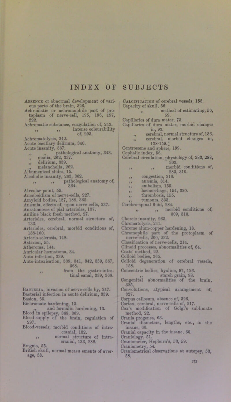 INDEX OF SUBJECTS Absence or abnormal development of vari- ous parts of the brain, 326. Achromatic or achromophile part of pro- toplasm of nerve-cell, 195, 196, 197, 222. Achromatic substance, coagulation of, 243. ,, ,, intense colourability of, 293. Achromatolysis, 242. Acute bacillary delirium, 340. Acute insanity, 337. ,, ,, pathological anatomy, 343. ,, mania, 262, 337. ,, delirium, 339. ,, melancholia, 262. Albumenized slides, 15. Alcoholic insanity, 263, 362. ,, ,, pathological anatomy of, 364. Alveolar point, 55. Amceboidism of nerve-cells, 227. Amyloid bodies, 187, 188, 365. Anaemia, effects of, upon nerve-cells, 237- Anastomoses of pial arterioles, 137. Aniline black fresh method, 27. Arterioles, cerebral, normal structure of, 133. Arterioles, cerebral, morbid conditions of, 138-160. Arterio-sclerosis, 148. Asterion, 55. Atheroma, 144. Auricular hematoma, 34. Auto-infection, 339. Auto-intoxication, 339, 341, 342, 859, 367, 368. ,, from the gastrointes- tinal canal, 339, 368. Bacteria, invasion of nerve-cells by, 247. Bacterial infection in acute delirium, 339. Basion, 55. Bichromate hardening, 13. ,, and formalin hardening, 13. Blood in epilepsy, 368, 369. Blood-supply of the brain, regulation of 297. Blood-vessels, morbid conditions of intra- cranial, 132. ,, normal structure of intra- cranial, 133, 288. Bregma, 55. British skull, normal measu ements of aver- age, 58. Calcification of cerebral vessels, 158. Capacity of skull, 56. ,, method of estimating, 56, 59. Capillaries of dura mater, 73. Capillaries of dura mater, morbid changes in, 93. „ cerebral, normal structure of, 136. ,, cerebral, morbid changes in, 138-159.: Centrosome and sphere, 199. Cephalic index, 56. Cerebral circulation, physiology of, 283, 288, 303. ,, ,, morbid conditions of, 283, 310. ,, congestion, 310. ,, anannia, 314. ,, embolism, 155. ,, htemorrhage, 154, 320. ,, thrombosis, 155. ,, tumours, 333. Cerebro-spinal fluid, 284. ,, ,, morbid conditions of, 309, 310. Choreic insanity, 263. Chromatolysis, 241. Chrome alum-copper hardening, 13. Chromophile part of the protoplasm of nerve-cells, 200, 222. Classification of nerve-cells, 214. Clinoid processes, abnormalities of, 64. Coats’ method, 22. Colloid bodies, 365. Colloid degeneration of cerebral vessels, 158. Concentric bodies, hyaline, 97, 126. ,, starch grain, 98. Congenital abnormalities of the brain, 325, Convolutions, atypical arrangement of, 327. Corpus callosum, absence of, 326. Cortex, cerebral, nerve-cells of, 217. Cox’s modification of Golgi’s sublimate method, 22. Crania progenea, 63. Cranial diameters, lengths, etc., in the insane, 60. Cranial capacity in the insane, 60. Craniology, 51. Craniometer, Hepburn’s, 53, 59. Craniometry, 54. Craniometrical observations at autopsy, 53, 58.