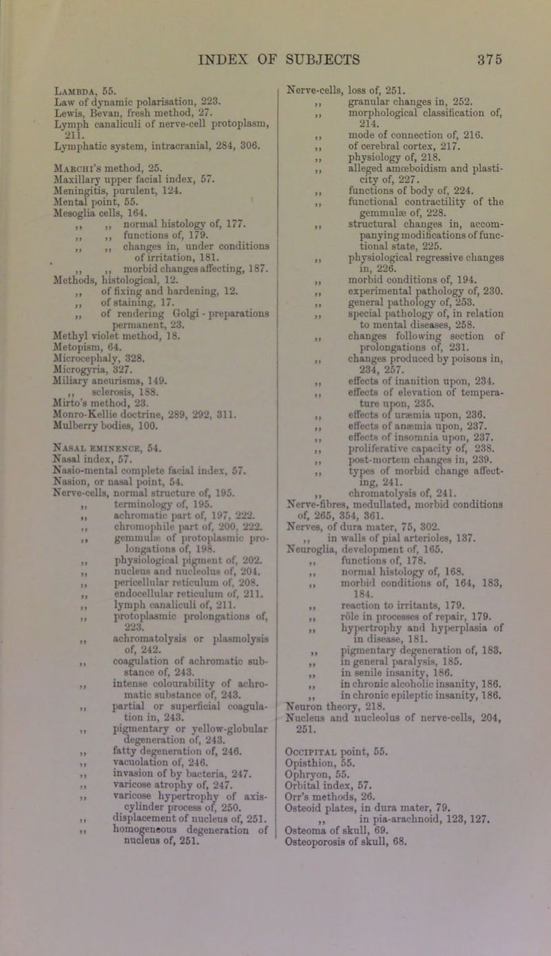 Lambda, 55. Law of dynamic polarisation, 223. Lewis, Bevan, fresh method, 27. Lymph eanaliculi of nerve-cell protoplasm, 211. Lymphatic system, intracranial, 284, 306. Marchi’s method, 25. Maxillary upper facial index, 57. Meningitis, purulent, 124. Mental point, 55. Mesoglia cells, 164. ,, „ normal histology of, 177. „ ,, functions of, 179. ,, ,, changes in, under conditions of irritation, 181. ,, ,, morbid changes affecting, 187. Methods, histological, 12. ,, of fixing and hardening, 12. ,, of staining, 17. ,, of rendering Golgi - preparations permanent, 23. Methyl violet method, 18. Metopism, 64. Microcephaly, 328. Microgyria, 327. Miliary aneurisms, 149. ,, sclerosis, 188. Mirto’s method, 23. Monro-Kellie doctrine, 289, 292, 311. Mulberry bodies, 100. Nasal eminence, 54. Nasal index, 57. Nasio-mental complete facial index, 57. Nasion, or nasal point, 54. Nerve-cells, normal structure of, 195. „ terminology of, 195. „ achromatic part of, 197, 222. ,, chroinophile jiart of, 200, 222. ,, gemmulas of protoplasmic pro- longations of, 198. ,, physiological pigment of, 202. „ nucleus and nucleolus of, 204. ,, pericellular reticulum of, 208. ,, endocellular reticulum of, 211. ,, lymph eanaliculi of, 211. „ protoplasmic prolongations of, 223. ,, achromatolysis or plasmolysis of, 242. ,, coagulation of achromatic sub- stance of, 243. ,, intense colourability of achro- matic substance of, 243. ,, partial or superficial coagula- tion in, 243. ,, pigmentary or yellow-globular degeneration of, 243. ,, fatty degeneration of, 246. ,, vacuolation of, 246. ,, invasion of by bacteria, 247. ,, varicose atrophy of, 247. ,, varicose hypertrophy of axis- cylinder process of, 250. ,, displacement of nucleus of, 251. ,, homogeneous degeneration of nucleus of, 251. Nerve-cells, loss of, 251. ,, granular changes in, 252. ,, morphological classification of, 214. ,, mode of connection of, 216. ,, of cerebral cortex, 217. ,, physiology of, 218. ,, alleged amceboidism and plasti- city of, 227. ,, functions of body of, 224. ,, functional contractility of the gemmuhe of, 228. ,, structural changes in, accom- panying modifications of func- tional state, 225. ,, physiological regressive changes in, 226. ,, morbid conditions of, 194. ,, experimental pathology of, 230. ,, general j>athology of, 253. ,, special pathology of, in relation to mental diseases, 258. ,, changes following section of prolongations of, 231. ,, changes produced by poisons in, 234, 257. ,, effects of inanition upon, 234. ,, effects of elevation of tempera- ture upon, 235. ,, effects of uraemia upon, 236. ,, effects of anamia upon, 237. ,, effects of insomnia upon, 237. ,, proliferative capacity of, 238. ,, post-mortem changes in, 239. ,, types of morbid change affect- ing, 241. ,, chromatolysis of, 241. Nerve-fibres, medullated, morbid conditions of, 265, 354, 361. Nerves, of dura mater, 75, 302. ,, in walls of pial arterioles, 137. Neuroglia, development of, 165. ,, functions of, 178. ,, normal histology of, 168. ,, morbid conditions of, 164, 183, 184. ,, reaction to irritants, 179. ,, role in processes of repair, 179. ,, hypertrophy and hyperplasia of in disease, 181. ,, pigmentary degeneration of, 183. ,, in general paralysis, 185. ,, in senile insanity, 186. ,, in chronic alcoholic insanity, 186. ,, in chronic epileptic insanity, 186. Neuron theory, 218. Nucleus and nucleolus of nerve-cells, 204, 251. Occipital point, 55. Opisthion, 55. Ophryon, 55. Orbital index, 57. Orr’s methods, 26. Osteoid plates, in dura mater, 79. ,, in pia-arachnoid, 123,127. Osteoma of skull, 69. Osteoporosis of skull, 68.