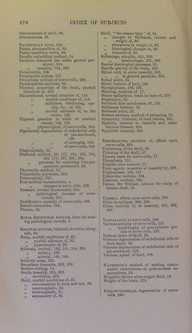 Osteosclerosis of skull, 68. Otluematoma, 34. Pacchionian villi, 284. Palate, abnormalities of, 65. Palato-maxillary index, 58. Paraffin embedding method, 14. Paralytic dementia (see under general par- alysis), 344. ,, insanity, 154, 333. Periarteritis, 156. Periarteritis nodosa, 157. Pericellular reticula of nerve-cells, 208. Perichondritis auriculae, 35. Physical properties of the brain, morbid variations in, 278. Pia-araehnoid, normal structure of, 116. ,, morbid conditions of, 116. ,, milkiness, thickening, opa- city, etc., of, 121. ,, morbid adhesion of, to the cortex, 128. Pigment granules in walls of cerebral vessels, 136, 138. ,, physiological, of nerve-cells, 202. Pigmentary degeneration of endothelial cells of pia-araclinoid, 126. ,, ,, of neuroglia, 183. ,, ,, of nerve-cells, 243. Plagiocephaly, 63. Platinum method, 28, 117, 134, 135, 164, 166, 177, 197, 207, 284. ,, processes for rendering Cox-pre- parations permanent, 24. Photoxylin method, 16. Polyneuritic psychosis, 263. Porencephaly, 327. Post-mortem examinations, 4. ,, changes in nerve-cells, 239. Pressure, normal intracranial, 304. ,, pathological increase of intra- cranial, 315. Proliferative capacity of nerve-cells, 238. Pseudo-aneurisms, 152. Pterion, 55. Royal Edinburgh Asylum, form for mak- ing pathological records, 5. Sagittal suture, bilateral elevation along- side, 64. Scalp, morbid conditions of, 32. ,, morbid adhesion of, 32. ,, hypertrophy of, 33. Sclerosis, cerebral, 180, 181, 184, 335. ,, miliary, 188. ,, arterial, 140, 148. Sclerotic areas, 335. Secondary dementia, 252, 262. Section-cutting, 14. Senile insanity, 262, 358. ,, involution, 358. Skull, morbid conditions of, 51. ,, abnormalities in form and size, 60. ,, macrocephalic, 62. ,, microcephalic, 61. ,, asymmetry of, 62. Skull, ' ‘ the insane type ” of, 64. ,, changes in thickness, texture and weight of, 66. ,, alterations in weight of, 68. ,, histological changes in, 68. ,, tumours of, 69. Softenings, atrophic, 331, 333. ,, hcemorrhagio, 331, 333. Special histological processes, 21. Specific gravity of the brain, 280. Spinal cord, in acute insanity, 343. ,, ,, in general paralysis, 354. Spinal point, 55. Spiral vortices of Levi, 199. Spon^ioplasm, 196, 197. Staining, methods of, 17. Status epilepticus, brain in cases of, 370. Stephanion, 55. Subdural false membranes, 81, 101. Sublimate fixation, 12. Subnasal point, 55. Surface sections, method of preparing, 21. Symmetry, bilateral, of focal lesions, 332. Syphilis, relation to insanity and other nervous diseases, 355. Syphilitic insanity, 355. Temperature, elevation of, effects upon nerve-cells, 235. Thickening of the skull, 66. Thinning of the skull, 67. Thionin stain for nerve-cells, 17. Thrombosis, 155. Toluidin blue method, 17. Toxic agents, causation of insanity by, 338. Trophoplasm, 196, 197. Tubercular nodules, 334. Tumours, cerebral, 333. Turner, Sir William, scheme for study of human skull, 55. Uremia, effects upon nerve-cells, 236. Urine in epilepsy, 368, 369. Urine, toxicity of, in insanity, 341, 368, 369. Yacuolation of ncrve-cells, 246. Varicose atrophy of nervo-cells, 247. ,, hypertrophy of axis-cylinder pro- cess of nerve-cells, 250. Vertical index of skull, 56. Vitreous degeneration of endothelial cells of dura mater, 92. Vitreous degeneration of endothelial cells of pia-araehnoid, 126. Vortices, spiral, of Levi, 199. Waterston’s method of making cranio- metric observations at post-mortem ex- aminations, 53. Weigert’s chrome alum-copper fluid, 13. Weight of the brain, 278. Yellow-globular degeneration of nerve- cells, 243.