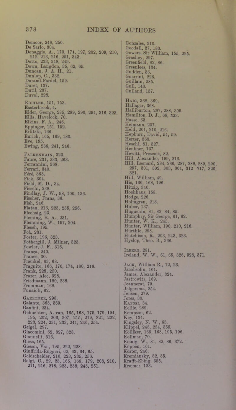 Demoor, 248, 250. De Sarlo, 304. Donaggio, A., 170, 174, 197, 202, 209, 210, 212, 213, 210, 251, 343. Dotto, 233, 248, 249. Down, Laugdon, 35, 62, 65. Duncan, J. A. H., 21. Dunlop, C., 332. Durand-Fardel, 159. Duret, 137. Dutil, 237. Duval, 228. Eichler, 151, 153. Easterbrook, 4. Elder, George, 285, 289, 290, 294, 316, 323. Ellis, Havelock, 70. Elkins, F. A., 246. Eppinger, 151, 152. Erlitzki, 166. Eurich, 165, 169, 180. Eve, 195. Ewing, 236, 241, 246. Falkenhain, 323. Faure, 231, 233, 263. Ferrannini, 368. Ferrari, 340. Ft$n$, 368. Fick, 304. Field, M. D., 34. Fieschi, 238. Findlay, J. W., 98, 100, 136. Fischer, Franz, 36. Fish, 246. Flatau, 216, 223, 235, 256. Flechsig, 23. Fleming, R. A., 231. Flemming, W., 197, 204. Flesch, 195. Foil, 231. Foster, 196, 323. Fothergill, J. Milner, 323. Fowler, J. F., 316. Franca, 240. France, 30. Frsenkel, 63, 68. Fragnito, 166, 170, 174, 180, 216. Frank, 228, 250. Frazer, Alec, 328. Friedmann, 180, 238. Fromman, 168. Funaioli, 62. Gaertner, 298. Galante, 368, 369. Ganfini, 234. Gelmchten, A. van, 166, 168, 175, 179, 194, 195, 202, 206, 207, 215, 219, 221, 222, 223, 224, 231, 233, 241, 246, 254. Geigel, 297. Giacomini, 62, 327, 328. Giannelli, 316. Giese, 165. Gieson, Van, 195, 222, 228. Giuffrida-Ruggcri, 62, 63, 64, 65. Goldscheider, 216, 223, 235, 256. Golgi, C., 22, 23, 165, 168, 179, 208, 210, 211, 216, 218, 223, 238, 248, 251. Gonzales, 310. Goodall, 37, 180. Gowers, Sir William, 155, 225. Grashey, 297. Greenfield, 82, 86. Greenlees, 134. Gudden, 36. Guerrini, 226. Guillain, 285. Gull, 140. Gulland, 137. Haig, 368, 369. Hallager, 368. Halliburton, 287, 288, 309. Hamilton, I). J., 68, 323. Hasse, 63. Heimann, 207. Held, 201, 210, 216. Hepburn, David, 54, 59. Herter, 368. Heschl, 81, 327. Heubner, 137. Hewitt, Prescott, 82. Hill, Alexander, 199, 216. Hill, Leonard, 284, 286, 287, 288, 289, 290, 297, 301, 302, 303, 304, 312 317, 320, 321 Hill, William, 49. His, 166, 108, 190. Hitzig, 340. Hoclihaus, 158. Hodge, 226. Holmgren, 213. Huber, 137. Hugueniu, 81, 82, 84, 85. Humphry, Sir George, 61, 62. Hunter, W. K., 245. Hunter, William, 190, 210, 216. Hiirthle, 298. Hutchison, R., 203, 243, 323. Hyslop, Theo. B., 366. Ii-berg, 281. Ireland, W. W., 61, 65, 326, 328, 371. Jack, William R., 12, 23. Jacobsohn, 161. James, Alexander, 324. Jastrowitz, 169. Jeannerat, 79. Jelgersma, 254. Jensen, 279. Jores, 30. Kaposi, 34. Kellie, 289. Kempson, 62. Key, 134. Kingsley, N. W., 65. Klippel, 248, 254, 355. Kolliker, 165, 168, 195, 196. Kollman, 70. Kcenig, W., 81, 82, 86, 372. Koppen, 161. Koster, 246. Kremiansky, 82, 85. Krafft-Ebing, 355. Krcemer, 123.