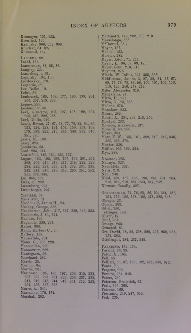 Kromayer, 151, 152. Kronthal, 136. Krainsky, 366, 368, 369. Kundrat, 34, 327. Kussmaul, 157. Laborde, 82. Lachi, 166. Lancereaux, 81, 85, 86. Langley, 224. Launelongue, 61. Lapinsky, 134, 136. Lavdowsky, 173. Legendie, 82. Lee, Bolles, 12. Lelut, 82. Lenhossek, 165, 168, 177, 195, 199, 204, 206, 207, 219, 222. Lupine, 228. Leubuscher, 36. Levi, Giuseppe, 195, 197, 198, 199, 204, 205, 215, 222, 238. Levi, Giulio, 240. Lewis, Bevan, 27, 67, 68, 77, 78, 82, 84, 85, 123, 124, 128, 134, 154, 156, 159, 168, 179, 183, 222, 243, 244, 246, 252, 345, 351, 370. Lewis, M., 199. Lewy, 324. Lombroso, 63. Lord, 203, 244. Liiwenfeld, 146, 154, 155, 157. Lugaro, 183, 195, 196, 197, 199, 201, 204, 208, 209, 210, 213, 217, 219, 222, 223, 224, 225, 228, 229, 231, 232, 234, 235, 242, 244, 246, 248, 249, 250, 251, 252, 255, 264, 348. Lui, 368, 369. Luys, 70, 282. Luxenburg, 225. Luzenberger, 227. Mabille, 37. Macalister, 51. Macdonald, James H., 24. Maekay, George, 332. Macnhersou, John, 317, 337, 339, 349, 353. Mackenzie, J. C., 324. Maclure, 199. Magendie, 289, 294. Mairet, 368. Major, Herbert C., 3. Mallory, 158. Manicatide, 234. Mann, G., 206, 223. Manouelian, 250. Manouvrier, 282. Mantegazza, 56. Marchand, 282. Marchi, 25. Marimo, 64. Marina, 231. Marinesco, 195, 196, 197, 203, 215, 222, 223, 225, 227, 231, 233, 236, 237, 238, 241, 242, 243, 244, 246, 251, 252, 253, 254, 256, 367, 368. Marro, A., 341. Marracino, 170, 174. Marshall, 282. Martinotti, 149, 208, 209, 210. Massalongo, 368. M'Dowall, 33.- Mayer, 157. Mendel, 153. Mercier, 282. Meyer, Adolf, 71, 244. Meyer, L., 36, 39, 63, 125. Meyer, Semi, 210, 216. Meynert, 278. Mickle, W. Julius, 327, 355, 356. Middlemass, James, 3, 27, 32, 34, 37, 67, 69, 77, 78, 79, 86, 96, 100, 101, 109, 116, 119, 123, 246, 278, 279. Miles, Alexander, 319. Mingazzini, 71. Mirto, D., 231. Mirto, G., 23, 368. Modena, 275. Monakow, 233. Monro, 289. Monti, A., 234, 238, 248, 250. Moutyel, 282. Morison, Alexander, 137. Morselli, 60, 280. Mosso, 304. Mott, F. W., 156, 161, 309, 310, 345, 346, 355, 356, 370. Moxter, 236. Muller, 165, 169, 234. Mya, 288. Nansen, 165. Naunyn, 323. Nawratski, 287. Nelis, 213. Nepi, 240. Nissl, 169, 187, 195, 196, 198, 201, 204, 210, 214, 219, 231, 234, 247, 252. Norman, Conolly, 327. Obersteiner, 74, 76, 83, 86, 99, 134, 137, 154, 155, 156, 158, 159, 278, 285, 348. Obregia, 23. Obreja, 203. Odier, 250. ettinger, 149. Oliver, 47. Onuf, 231. Orange, 263. Ormerod, 81. Orr, David, 18, 26, 208, 226, 227, 250, 251,. 252 262. Ottolenghi, 184, 237, 249. Paladino, 170, 174. Pareidt, 36, 39. Paton, S., 165. Peli, 68. Pellizzi, 36, 37, 168, 182, 225, 336, 372. Penta, 71. Pergens, 225. Pernice, 234, 248. Peters, 250. Peterson, Frederick, 65. Petit, 366, 368. Petrone, 169. Piccinino, 246, 247, 340. Pick, 225.