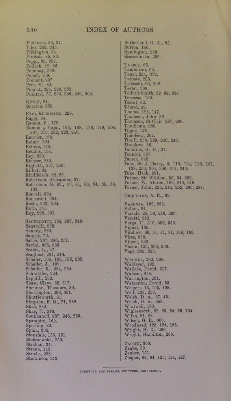 Pietcrsen, 36, 37. Pilcz, 202, 243. , Pilkington, 34. Pirotais, 85, 86. Poggi, 33, 327. Pollack, 12, 23. Pommay, 368. Popoff, 169. Proliant, 207. Prus, 81, 82. Pugnat, 225, 226, 252. Pusateri, 75, 233, 236, 249, 302. Quaif, 81. Querton, 250. Rabl-ROckhard, 228. Raggi, 64. Ramon, P., 178. Ramon y Cajal, 165, 168, 178, 179, 204, 207, 210. 222, 223, 249. Ranvier, 169. Reiner, 324. Reinke, 170. Retzius, 134. Rey, 280. Richter, 282. Righetti, 237, 246. Rilliet, 82. Rindfleisch, 82, 85. Robertson, Alexander, 37. Robertson, G. M., 47, 81, 83, 84, 85, 86, 108. Roncali, 324. Roncoroni, 204. Rosin, 203, 204. Roth, 151. Roy, 298, 301. Sacerdotti, 184, 237, 249. Sanarelli, 238. Sankey, 280. Sappey, 73. Sarb6, 237, 246, 251. Savini, 368, 369. Scabia, L., 47. Scagliosi, 234, 248. Schafer, 165, 168. 195, 202. Schaffer, J., 199. Schaffer, K., 234, 254. Schnitzler, 324. Seppilli, 282. Shaw, Claye, 65, 317. Shennan, Theodore, 30. Sherrington, 298, 301. Shuttleworth, 61. Simpson, F. O., 71, 282. Skae, 282. Skae, F., 246. Souklianoff, 237, 246, 250. Spampini, 169. Sperling, 82. Spina, 302. Stanziale, 156, 161. Stefanowska, 250. Strahan, 34. Straub, 149. Strcebe, 238. Studnicka, 213. Sutherland, G. A., 85. Sutton, 140. Symington, 289. Szczawinska, 200. Talbot, 65. Tamburini, 62. Tanzi, 224, 372. Tatuses, 203. Tedeschi, 63, 238. Teeter, 368. Telford-Smith, 52 62, 328 Terrazas, 169. Testut, 62. Tetard, 49. Thoma, 128, 147. Thomson, John 86 Thomson, St Clair 287, 288. Thudicum, 280. Tigges, 279. Timofeew, 207. Tirelli, 238, 239, 240, 248. Tischkow, 36. Tomkins, H. H., 34. Tonnini, 367. Tuczck 345 Tuke, Sir j. Batty, 3, 116, 124, 136, 137, 138, 250, 304, 306, 317, 340. Tuke, Hack, 281. Turner, Sir William, 55, 64, 282. Turner, W. Aldren, 190, 210, 216. Turner, John, 228, 244, 252, 263, 287. Urquhakt, A. R., 62. Valenza, 166, 238. Vallon, 34. Vassale, 25, 36, 216, 266. Veratti, 212. Verga, 71, 310, 358, 359. Vignal, 165. Virchow, 36, 51, 61, 81, 119, 168. Vires, 368. Vitzou, 238. Voisin, 123, 366, 368. Vogt, 282, 328. Wagner, 282, 298. Waldeyer, 195. Wallace, David, 317. Walsem, 278. Warrington, 231. Waterston, David, 53. Weigert, 13, 165, 168. Weil, 229, 250. Welsh, D. A., 37, 45. Welsh, G. A., 356. Whitwcll, 190. Wiglesworth, 82, 83, 84, 85, 104. Wilks, 81, 82. Wilson, G. R., 366. Woodhead, 123, 124, 168. Wright, H. K., 250. Wright, Hamilton, 263. Zacchi, 368. Zanke, 59. Zenker, 151. Ziegler, 82, 84, 123, 124, 127. TURNBULL AND SPEARS, PRINTERS. EDINBURGH.