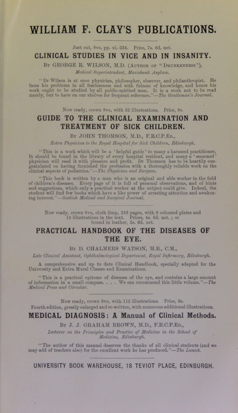 Just out, 8vo, pp. xi.-234. Price, 7s. 6d. net. CLINICAL STUDIES IN VICE AND IN INSANITY. By GEORGE R. WILSON, M.D. (Author of “Drunkenness”), Medical Superintendent, Mavisbank Asylum. “ Dr Wilson is at once physician, philosopher, observer, and philanthropist. He faces his problems in all fearlessness and with fulness of knowledge, and hence his work ought to be studied by all public-spirited men. It is a work not to be read merely, but to have on our shelves for frequent reference.”—The Gentleman’s Journal. Now ready, crown 8vo, with 52 illustrations. Price, 9s. GUIDE TO THE CLINICAL EXAMINATION AND TREATMENT OF SICK CHILDREN. By JOHN THOMSON, M.D., F.R.C.P.Ed., Ertra Physician to the Royal Hospital for Sick Children, Edinburgh. “This is a work which will be a ‘helpful guide’ to many a harassed practitioner. It should be found in the library of every hospital resident, and many a ‘seasoned’ physician will read it with pleasure and profit. Dr Thomson has to be heartily con- gratulated on having furnished the profession with a thoroughly reliable work on the clinical aspects of pediatrics.—The Physician and Surgeon. “This book is written by a man who is an original and able worker in the field of children’s diseases. Every page of it is full of personal observations, and of hints and suggestions, which only a practical worker at the subject could give. Indeed, the student will find few books which have a like power of arresting attention and awaken- ing interest.”—Scottish Medical and Surgical Journal. Now ready, crown 8vo, cloth limp, 248 pages, with 9 coloured plates and 14 illustrations in the text. Prices, 4s. fid. net ; or bound in leather, 5s. 6d. net. PRACTICAL HANDBOOK OF THE DISEASES OF THE EYE. By D. CHALMERS WATSON, M.B., C.M., Late Clinical Assistant, Ophthalmdogicnl Department, Royal Infirmary, Elinburgh. A comprehensive and up to date Clinical Handbook, specially adapted for the University and Extra Mural Classes and Examinations. “This is a practical epitome of diseases of the eye, and contains a large amount of information in a small compass. . . . We can recommend this little volume.”—The Medical Press and Circular. Now ready, crown 8vo, with 112 illustrations. Price, 9s. Fourth edition, greatly enlarged and re-written, with numerous additional illustrations. MEDICAL DIAGNOSIS: A Manual of Clinical Methods. By J. J. GRAHAM BROWN, M.D., F.R.C.P.Ed., Lecturer on the Principles and Practice of Medicine in the School of Medicine, Elinburgh. “ The author of this manual deserves the thanks of all clinical students (and we may add of teachers also) for the excellent work he has produced.”—The Lancet.