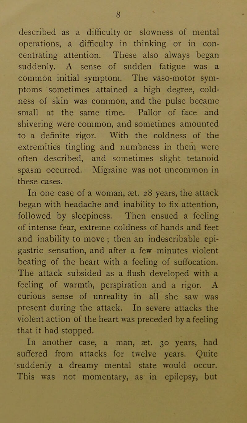 described as a difficulty or slowness of mental operations, a difficulty in thinking or in con- centrating attention. These also always began suddenly. A sense of sudden fatigue was a common initial symptom. The vaso-motor sym- ptoms sometimes attained a high degree, cold- ness of skin was common, and the pulse became small at the same time. Pallor of face and shivering were common, and sometimes amounted to a definite rigor. With the coldness of the extremities tingling and numbness in them were often described, and sometimes slight tetanoid spasm occurred. Migraine was not uncommon in these cases. In one case of a woman, aet. 28 years, the attack began with headache and inability to fix attention, followed by sleepiness. Then ensued a feeling of intense fear, extreme coldness of hands and feet and inability to move; then an indescribable epi- gastric sensation, and after a few minutes violent beating of the heart with a feeling of suffocation. The attack subsided as a flush developed with a feeling of warmth, perspiration and a rigor. A curious sense of unreality in all she saw was present during the attack. In severe attacks the violent action of the heart was preceded by a feeling that it had stopped. In another case, a man, aet. 30 years, had suffered from attacks for twelve years. Quite suddenly a dreamy mental state would occur. This was not momentary, as in epilepsy, but