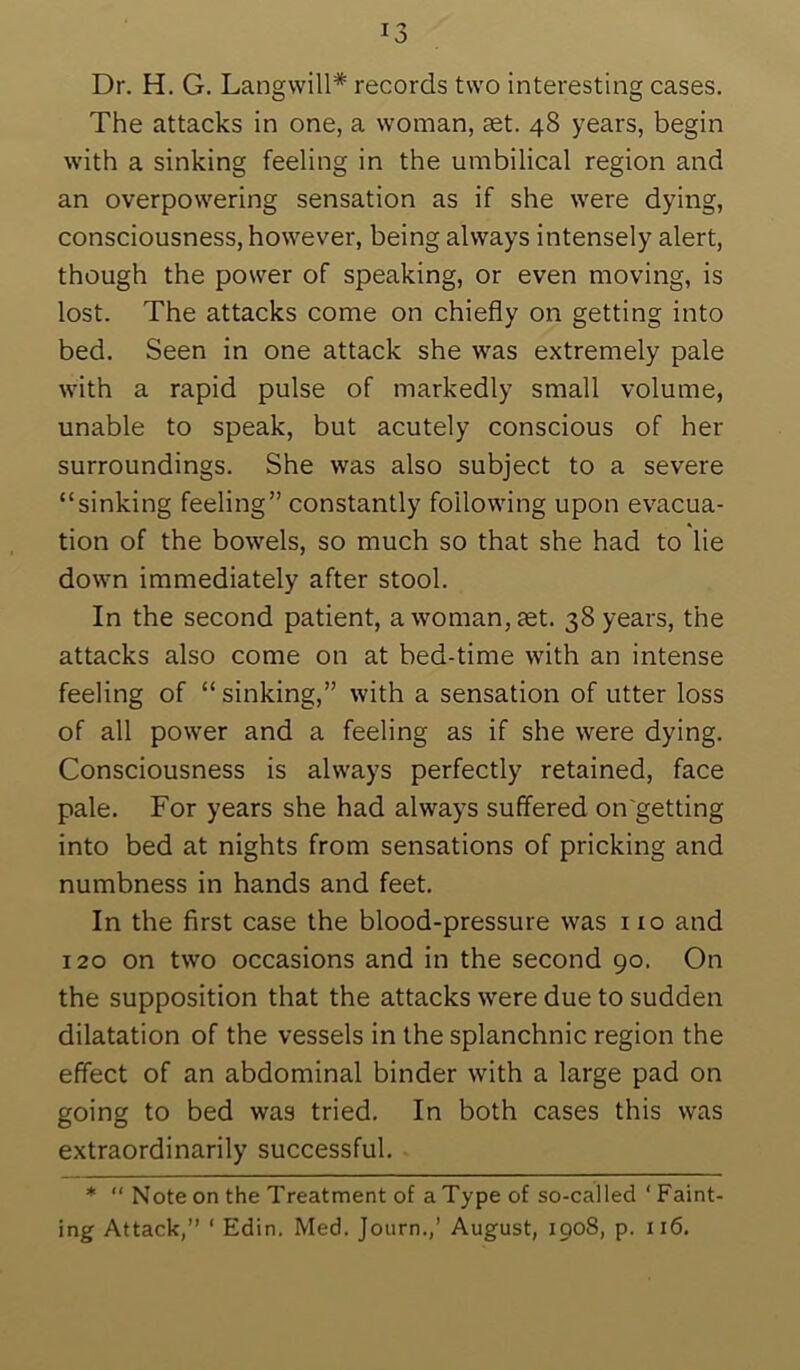 Dr. H. G. Langvvill* records two interesting cases. The attacks in one, a woman, aet. 48 years, begin with a sinking feeling in the umbilical region and an overpowering sensation as if she were dying, consciousness, however, being always intensely alert, though the power of speaking, or even moving, is lost. The attacks come on chiefly on getting into bed. Seen in one attack she was extremely pale with a rapid pulse of markedly small volume, unable to speak, but acutely conscious of her surroundings. She was also subject to a severe “sinking feeling” constantly following upon evacua- tion of the bowels, so much so that she had to lie down immediately after stool. In the second patient, a woman, aet. 38 years, the attacks also come on at bed-time with an intense feeling of “ sinking,” with a sensation of utter loss of all power and a feeling as if she were dying. Consciousness is always perfectly retained, face pale. For years she had always suffered on'getting into bed at nights from sensations of pricking and numbness in hands and feet. In the first case the blood-pressure was no and 120 on two occasions and in the second 90. On the supposition that the attacks were due to sudden dilatation of the vessels in the splanchnic region the effect of an abdominal binder with a large pad on going to bed was tried. In both cases this was extraordinarily successful. * “ Note on the Treatment of a Type of so-called ‘ Faint- ing Attack,” ‘ Edin. Med. Journ.,’ August, 1908, p. 116.