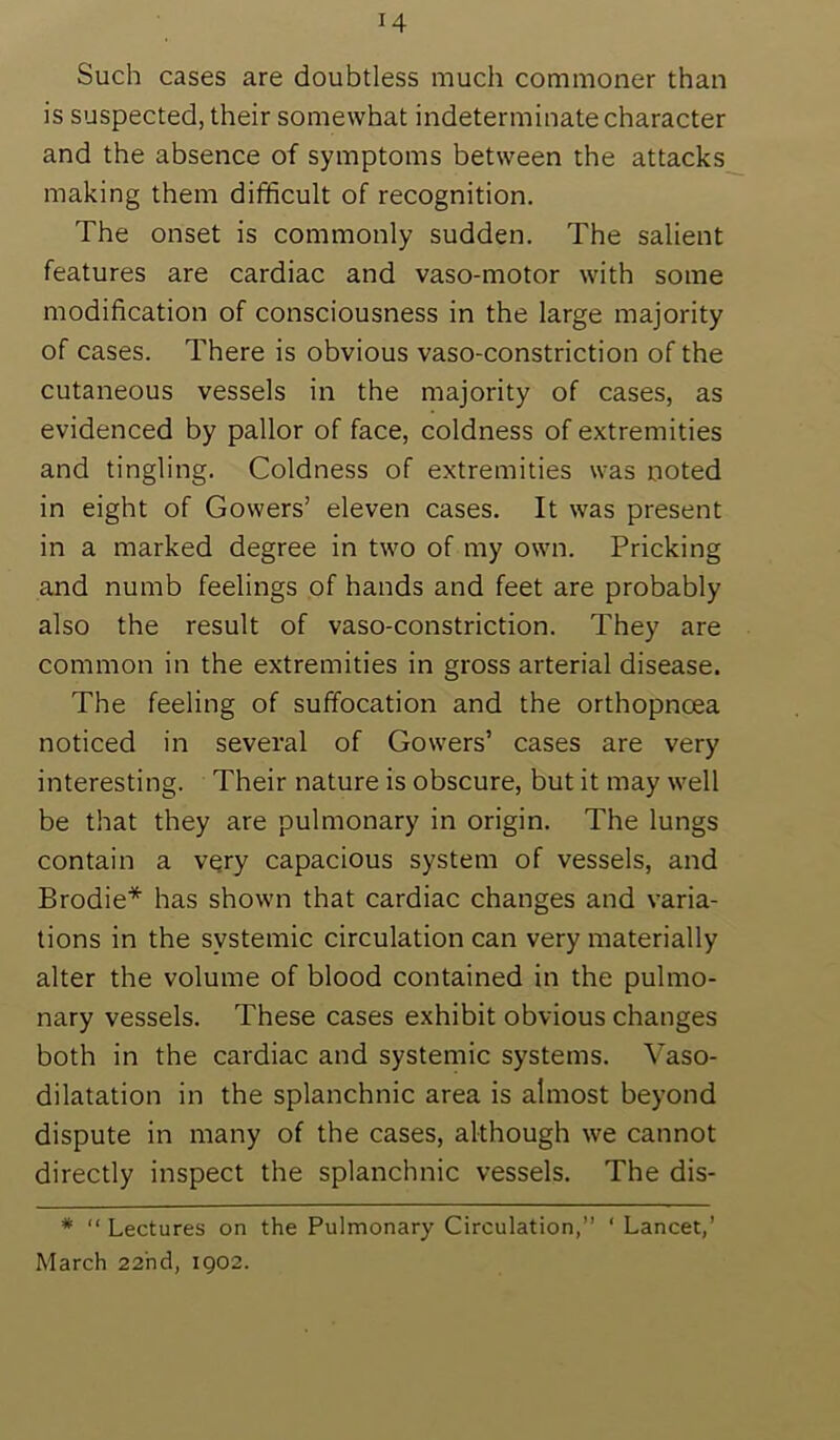 Such cases are doubtless much commoner than is suspected, their somewhat indeterminate character and the absence of symptoms between the attacks making them difficult of recognition. The onset is commonly sudden. The salient features are cardiac and vaso-motor with some modification of consciousness in the large majority of cases. There is obvious vaso-constriction of the cutaneous vessels in the majority of cases, as evidenced by pallor of face, coldness of extremities and tingling. Coldness of extremities was noted in eight of Gowers’ eleven cases. It was present in a marked degree in two of my own. Pricking and numb feelings of hands and feet are probably also the result of vaso-constriction. They are common in the extremities in gross arterial disease. The feeling of suffocation and the orthopncea noticed in several of Gowers’ cases are very interesting. Their nature is obscure, but it may well be that they are pulmonary in origin. The lungs contain a very capacious system of vessels, and Brodie* has shown that cardiac changes and varia- tions in the systemic circulation can very materially alter the volume of blood contained in the pulmo- nary vessels. These cases exhibit obvious changes both in the cardiac and systemic systems. Vaso- dilatation in the splanchnic area is almost beyond dispute in many of the cases, although we cannot directly inspect the splanchnic vessels. The dis- * “ Lectures on the Pulmonary Circulation,” ‘ Lancet,’ March 22nd, 1902.