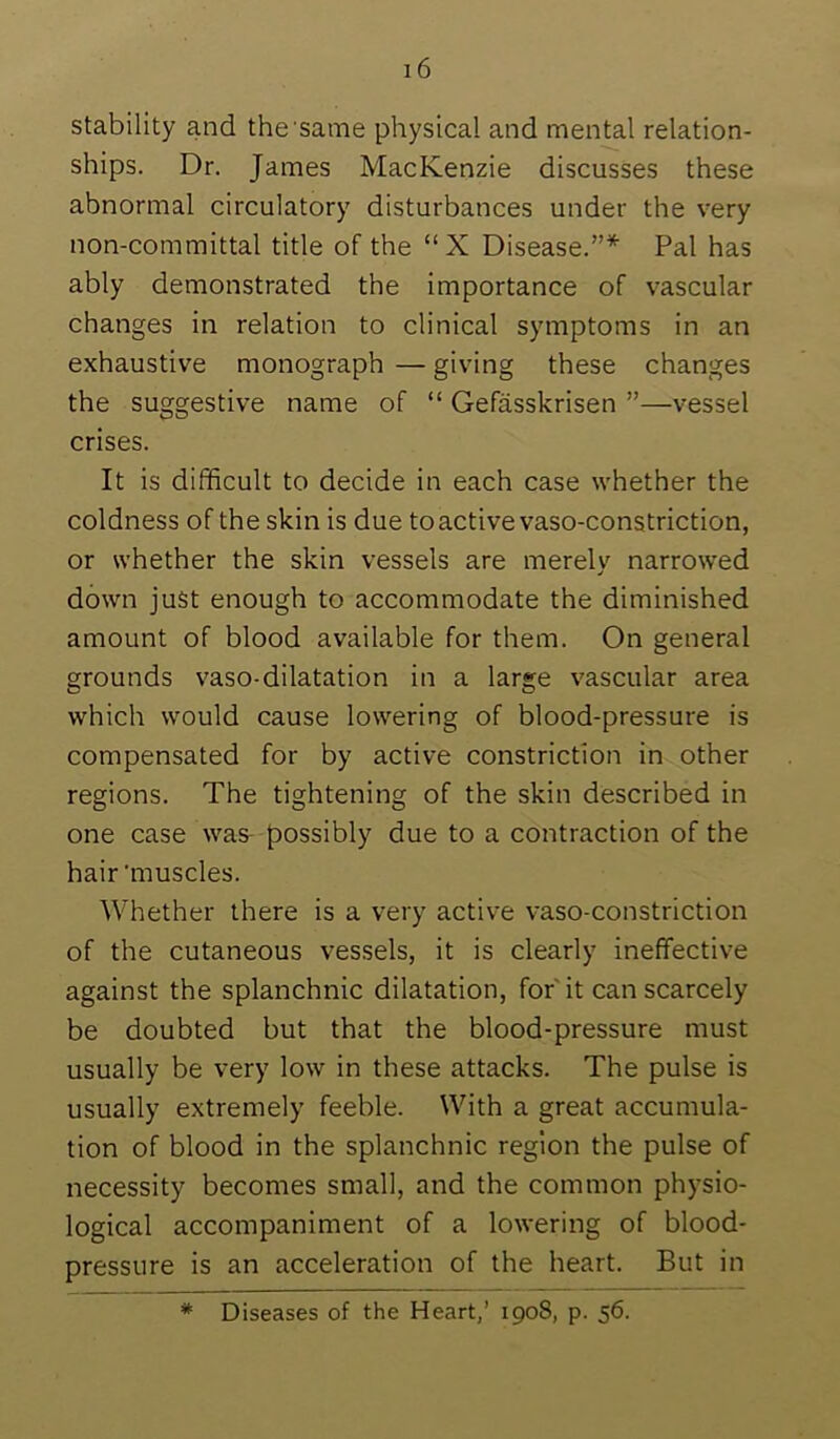 stability and the same physical and mental relation- ships. Dr. James MacKenzie discusses these abnormal circulatory disturbances under the very non-committal title of the “X Disease.”* Pal has ably demonstrated the importance of vascular changes in relation to clinical symptoms in an exhaustive monograph — giving these changes the suggestive name of “ Gefasskrisen ”—vessel crises. It is difficult to decide in each case whether the coldness of the skin is due toactivevaso-constriction, or whether the skin vessels are merely narrowed down just enough to accommodate the diminished amount of blood available for them. On general grounds vaso-dilatation in a large vascular area which would cause lowering of blood-pressure is compensated for by active constriction in other regions. The tightening of the skin described in one case was- possibly due to a contraction of the hair’muscles. Whether there is a very active vaso-constriction of the cutaneous vessels, it is clearly ineffective against the splanchnic dilatation, for'it can scarcely be doubted but that the blood-pressure must usually be very low in these attacks. The pulse is usually extremely feeble. With a great accumula- tion of blood in the splanchnic region the pulse of necessity becomes small, and the common physio- logical accompaniment of a lowering of blood- pressure is an acceleration of the heart. But in * Diseases of the Heart,’ 1908, p. 56.