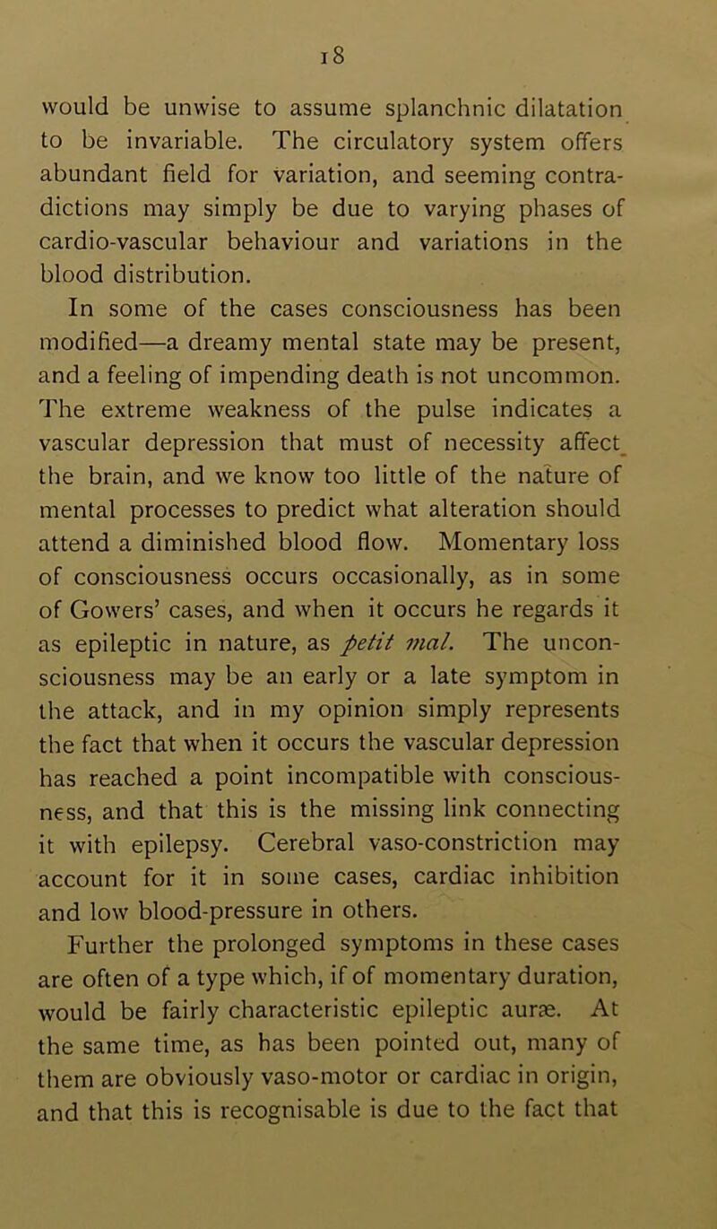 would be unwise to assume splanchnic dilatation to be invariable. The circulatory system offers abundant field for Variation, and seeming contra- dictions may simply be due to varying phases of cardio-vascular behaviour and variations in the blood distribution. In some of the cases consciousness has been modified—a dreamy mental state may be present, and a feeling of impending death is not uncommon. The extreme weakness of the pulse indicates a vascular depression that must of necessity a(fect_ the brain, and we know too little of the nature of mental processes to predict what alteration should attend a diminished blood flow. Momentary loss of consciousness occurs occasionally, as in some of Gowers’ cases, and when it occurs he regards it as epileptic in nature, as petit mat. The uncon- sciousness may be an early or a late symptom in the attack, and in my opinion simply represents the fact that when it occurs the vascular depression has reached a point incompatible with conscious- ness, and that this is the missing link connecting it with epilepsy. Cerebral vaso-constriction may account for it in some cases, cardiac inhibition and low blood-pressure in others. Further the prolonged symptoms in these cases are often of a type which, if of momentary duration, would be fairly characteristic epileptic aurae. At the same time, as has been pointed out, many of them are obviously vaso-motor or cardiac in origin, and that this is recognisable is due to the fact that