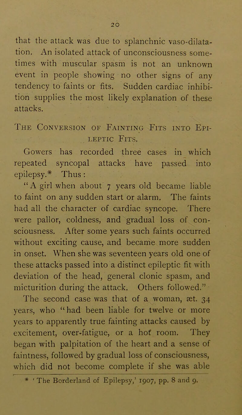 that the attack was due to splanchnic vaso-dilata- tion. An isolated attack of unconsciousness some- times with muscular spasm is not an unknown event in people showing no other signs of any tendency to faints or fits. Sudden cardiac inhibi- tion supplies the most likely explanation of these attacks. The Conversion of Fainting Fits into Epi- leptic Fits. Gowers has recorded three cases in which repeated syncopal attacks have passed into epilepsy.* Thus: “ A girl when about 7 years old became liable to faint on any sudden start or alarm. The faints had all the character of cardiac syncope. There were pallor, coldness, and gradual loss of con- sciousness. After some years such faints occurred without exciting cause, and became more sudden in onset. When she was seventeen years old one of these attacks passed into a distinct epileptic fit with deviation of the head, general clonic spasm, and micturition during the attack. Others followed.” The second case was that of a woman, ast. 34 years, who “ had been liable for twelve or more years to apparently true fainting attacks caused by excitement, over-fatigue, or a hot room. They began with palpitation of the heart and a sense of faintness, followed by gradual loss of consciousness, which did not become complete if she was able * ‘ The Borderland of Epilepsy,’ 1907, pp. 8 and 9.