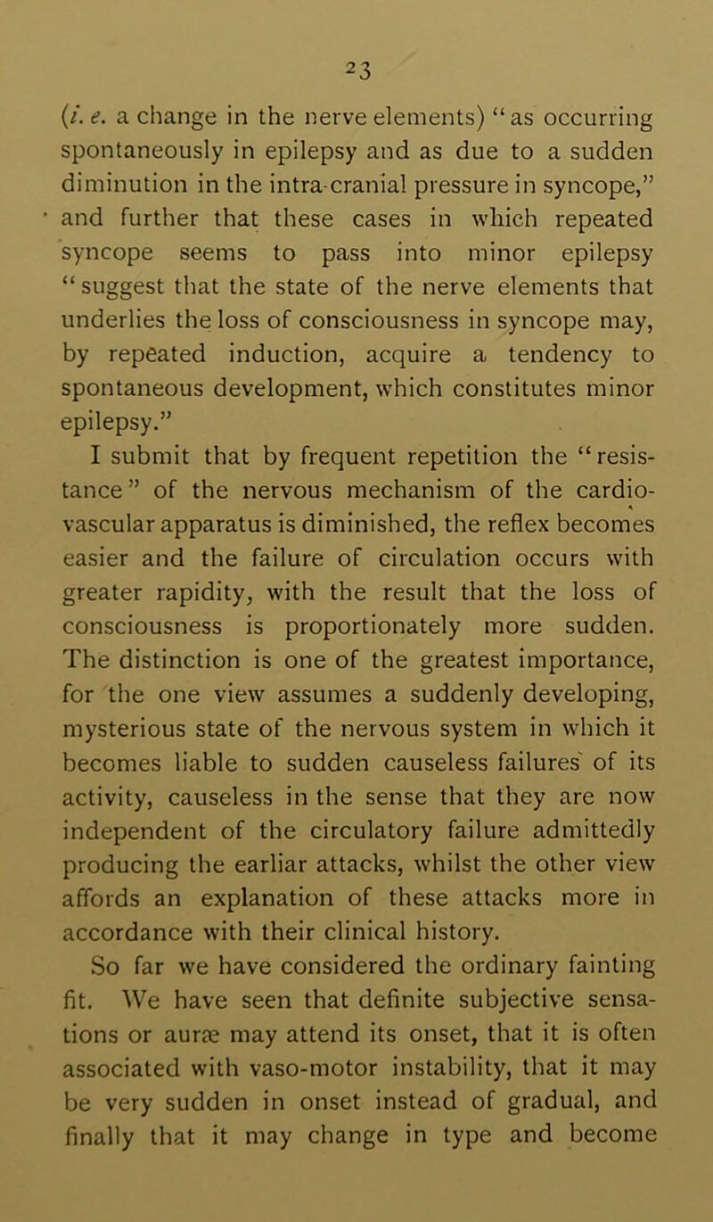 (/. e. a change in the nerve elements) “as occurring spontaneously in epilepsy and as due to a sudden diminution in the intra cranial pressure in syncope,” and further that these cases in which repeated syncope seems to pass into minor epilepsy “ suggest that the state of the nerve elements that underlies the loss of consciousness in syncope may, by repeated induction, acquire a tendency to spontaneous development, which constitutes minor epilepsy.” I submit that by frequent repetition the “resis- tance” of the nervous mechanism of the cardio- « vascular apparatus is diminished, the reflex becomes easier and the failure of circulation occurs with greater rapidity, with the result that the loss of consciousness is proportionately more sudden. The distinction is one of the greatest importance, for the one view assumes a suddenly developing, mysterious state of the nervous system in which it becomes liable to sudden causeless failures' of its activity, causeless in the sense that they are now independent of the circulatory failure admittedly producing the earliar attacks, whilst the other view affords an explanation of these attacks more in accordance with their clinical history. So far we have considered the ordinary fainting fit. We have seen that definite subjective sensa- tions or aurie may attend its onset, that it is often associated with vaso-motor instability, that it may be very sudden in onset instead of gradual, and finally that it may change in type and become