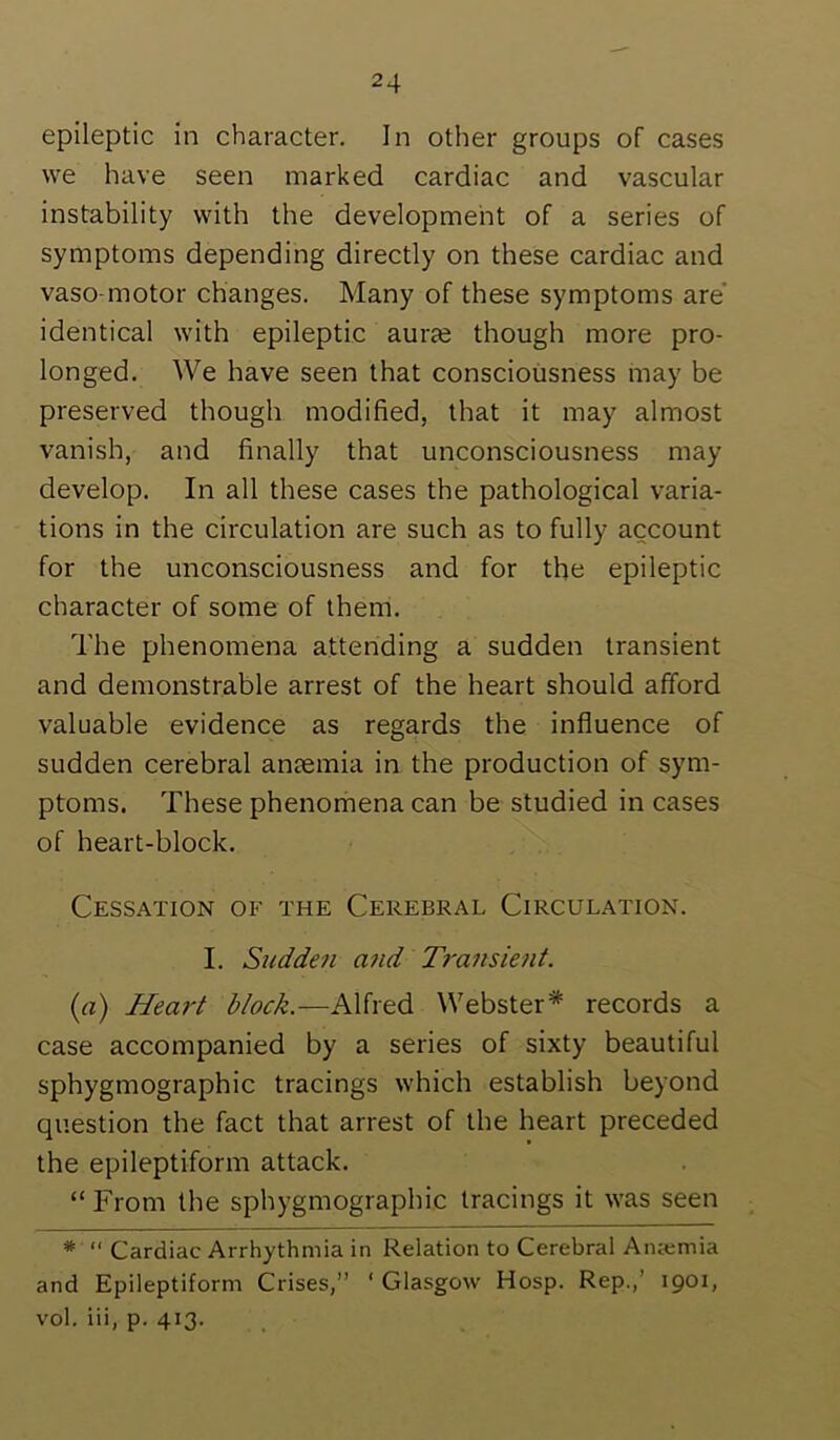 epileptic in character. In other groups of cases we have seen marked cardiac and vascular instability with the development of a series of symptoms depending directly on these cardiac and vaso motor changes. Many of these symptoms are* identical with epileptic auras though more pro- longed. We have seen that consciousness may be preserved though modified, that it may almost vanish, and finally that unconsciousness may develop. In all these cases the pathological varia- tions in the circulation are such as to fully account for the unconsciousness and for the epileptic character of some of them. The phenomena attending a sudden transient and demonstrable arrest of the heart should afford valuable evidence as regards the influence of sudden cerebral anaemia in the production of sym- ptoms. These phenomena can be studied in cases of heart-block. Cessation of the Cerebral Circulation. I. Sudden a?id Transient. {a) Heart block.—Alfred Webster* records a case accompanied by a series of sixty beautiful sphygmographic tracings which establish beyond question the fact that arrest of the heart preceded the epileptiform attack. “ From the sphygmographic tracings it was seen * “ Cardiac Arrhythmia in Relation to Cerebral Anaimia and Epileptiform Crises,” ' Glasgow Hosp. Rep.,’ 1901, vol. iii, p. 413.