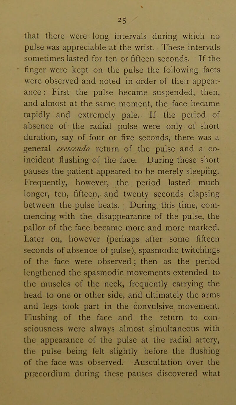 that there were long intervals during which no pulse was appreciable at the wrist. These intervals sometimes lasted for ten or fifteen seconds. If the finger were kept on the pulse the following facts were observed and noted in order of their appear- ance : First the pulse became suspended, then, and almost at the same moment, the face became rapidly and extremely pale. If the period of absence of the radial pulse were only of short duration, say of four or five seconds, there was a general crescendo return of the pulse and a co- incident flushing of the face. During these short pauses the patient appeared to be merely sleeping. Frequently, however, the period lasted much longer, ten, fifteen,, and twenty seconds elapsing between the pulse beats. During this time, com- mencing with the disappearance of the pulse, the pallor of the face became more and more marked. Later on, however (perhaps after some fifteen seconds of absence of pulse), spasmodic twrtchings of the face were observed; then as the period lengthened the spasmodic movements extended to the muscles of the neck, frequently carrying the head to one or other side, and ultimately the arms and legs took part in the convulsive movement. Flushing of the face and the return to con- sciousness were always almost simultaneous with the appearance of the pulse at the radial artery, the pulse being felt slightly before the flushing of the face was observed. Auscultation over the prtecordium during these pauses discovered what