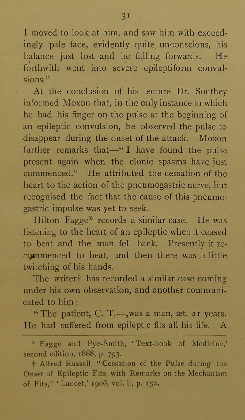 I moved to look at him, and saw him with exceed- ingly pale face, evidently quite unconscious, his balance just lost and he falling forwards. He forthwith went into severe epileptiform convul- sions.” At the conclusion of his lecture Dr. Southey informed Moxon that, in the only instance in which he had his finger on the pulse at the beginning of an epileptic convulsion, he observed the pulse to disappear during the onset of the attack. Moxon further remarks that—“ I have found the pulse present again when the clonic spasms have just commenced.” He attributed the cessation of the heart to the action of the pneumogastric nerve, but recognised the fact that the cause of this pneumo- gastric impulse was yet to seek. Hilton Fagge* records a similar case. He was listening to the heart of an epileptic when it ceased to beat and the man fell back. Presently it re- c(>mmenced to beat, and then there was ^a little twitching of his hands. The writer! has recorded a similar case coming under his own observation, and another communi- cated to him : “The patient, C. T.—,was a man, set. 21 years. He had suffered from epileptic fits all his life. A * Pye-Smith, ‘Text-book of Medicine,’ second edition, 1888, p. 793. t Alfred Russell, Cessation of the Pulse during the Onset of Epileptic Fits, with Remarks on the Mechanism of Fits,” ‘ Lancet,’ 1906, vol. ii, p. 152.