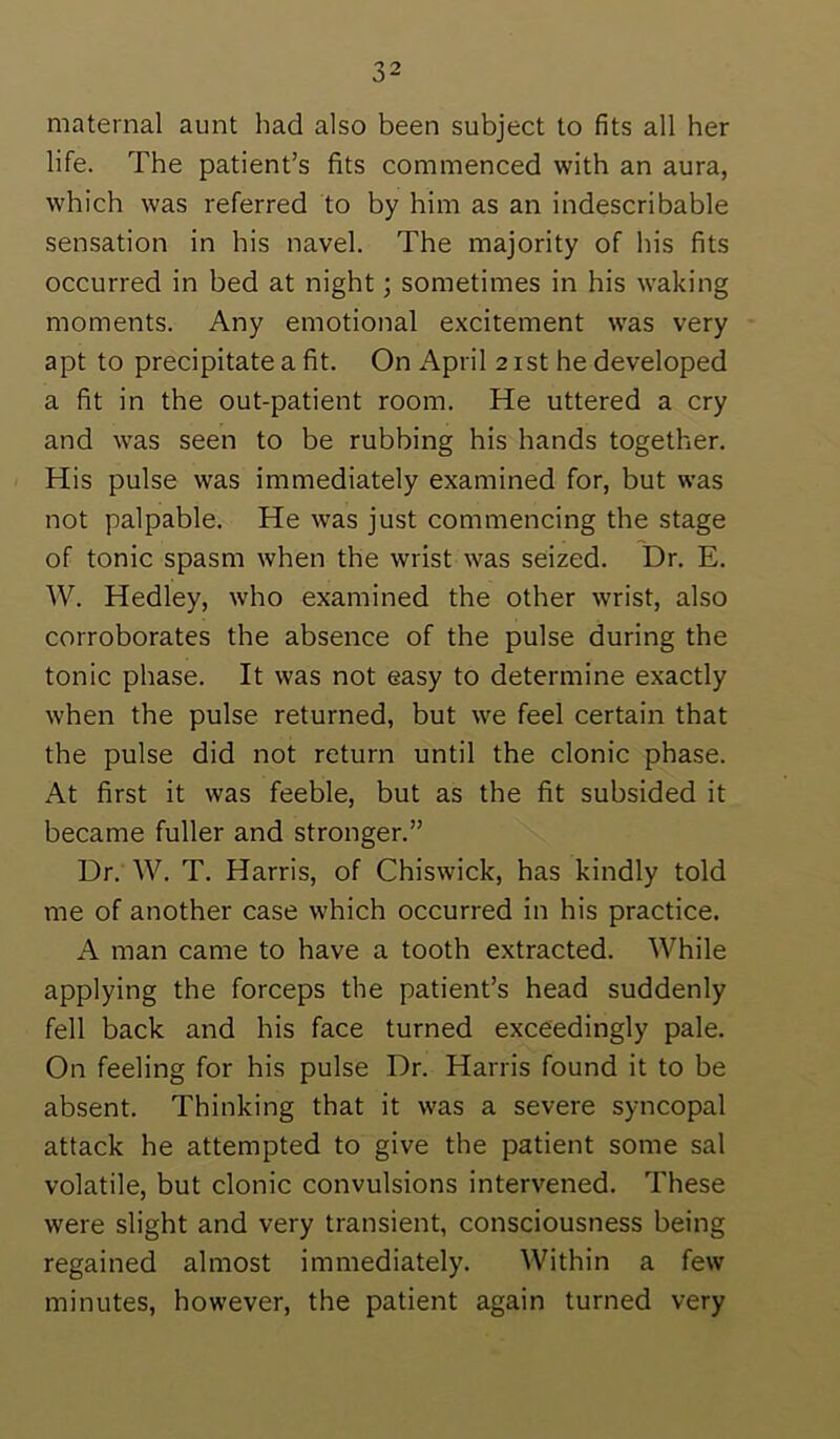 maternal aunt had also been subject to fits all her life. The patient’s fits commenced with an aura, which was referred to by him as an indescribable sensation in his navel. The majority of his fits occurred in bed at night; sometimes in his waking moments. Any emotional excitement was very apt to precipitate a fit. On April 2 ist he developed a fit in the out-patient room. He uttered a cry and w'as seen to be rubbing his hands together. His pulse was immediately examined for, but was not palpable. He was just commencing the stage of tonic spasm when the wrist was seized. Dr. E. W. Hedley, who examined the other wrist, also corroborates the absence of the pulse during the tonic phase. It was not easy to determine exactly when the pulse returned, but we feel certain that the pulse did not return until the clonic phase. At first it was feeble, but as the fit subsided it became fuller and stronger.” Dr. W. T. Harris, of Chiswick, has kindly told me of another case which occurred in his practice. A man came to have a tooth extracted. While applying the forceps the patient’s head suddenly fell back and his face turned exceedingly pale. On feeling for his pulse Dr. Harris found it to be absent. Thinking that it was a severe syncopal attack he attempted to give the patient some sal volatile, but clonic convulsions intervened. These were slight and very transient, consciousness being regained almost immediately. Within a few minutes, however, the patient again turned very