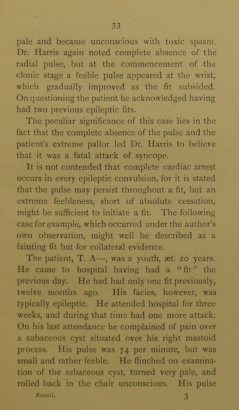 pale and became unconscious with toxic spasm. Dr. Harris again noted complete absence of the radial pulse, but at the commencement of the clonic stage a feeble pulse appeared at the wrist, which gradually improved as the fit subsided. On questioning the patient he acknowledged having had two previous epileptic fits. Tlie peculiar significance of this case lies in the fact that the complete absence of the pulse and the patient’s extreme pallor led Dr. Harris to believe that it was a fatal attack of syncope. It is not contended that complete cardiac arregt occurs in every epileptic convulsion, for it is stated that the pulse may persist throughout a fit, but an extreme feebleness, short of absolute cessation, might be sufficient to initiate a fit. The following case for example, which occurred under the author’s own observation, might well be described as a fainting fit but for collateral evidence. The patient, T. A—, was a youth, set. 20 years. He came to hospital having had a “ fit ” the previous day. He had had only one fit previously, twelve months ago. His facies, however, was typically epileptic. He attended hospital for three weeks, and during that time had one more attack. On his last attendance he complained of pain over a subaceous cyst situated over his right mastoid process. His pulse was 74 per minute, but was small and rather feeble. He flinched on examina- tion of the sebaceous cyst, turned very pale, and rolled back in the chair unconscious. His pulse Russell. T.