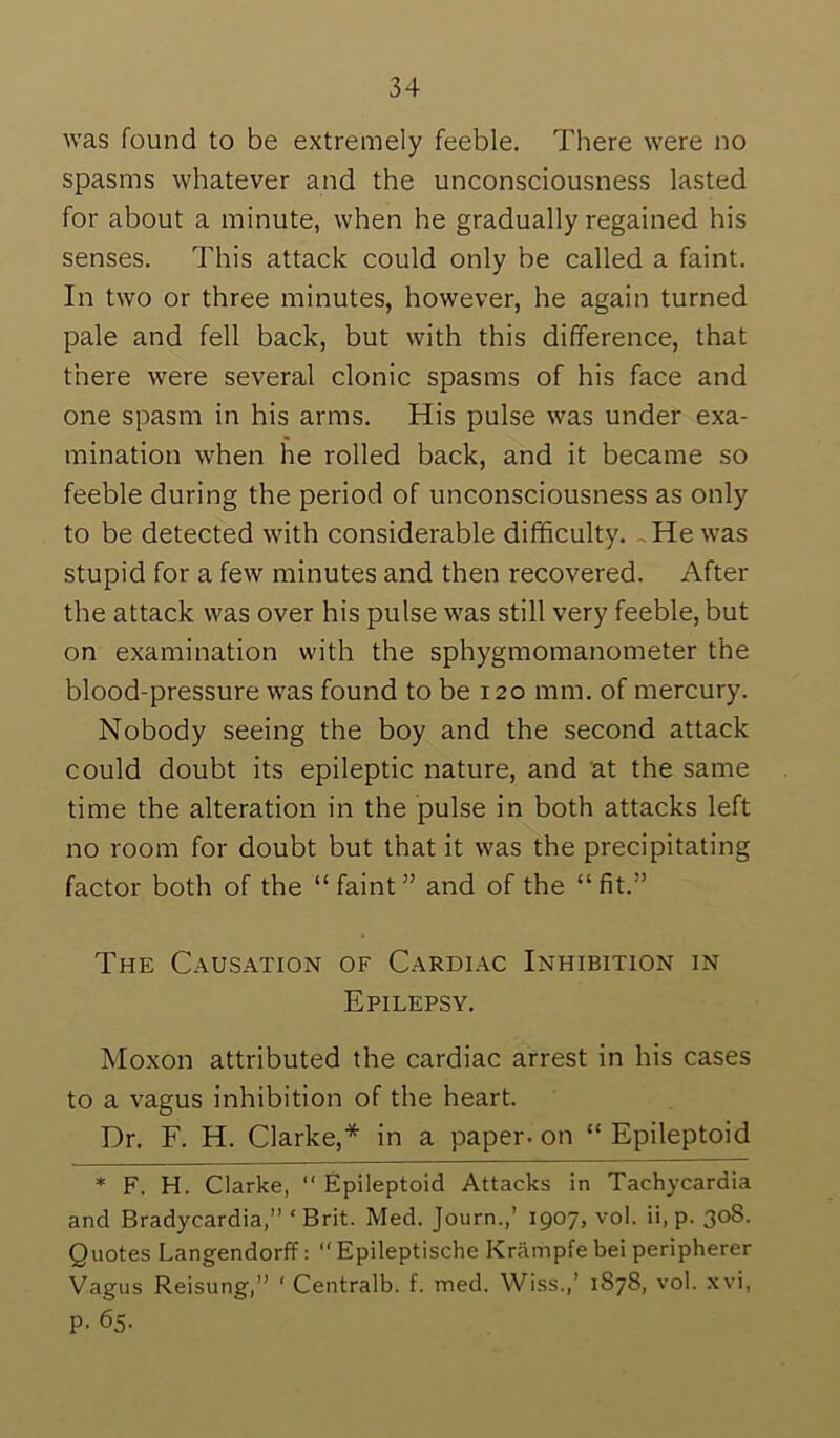 was found to be extremely feeble. There were no spasms whatever and the unconsciousness lasted for about a minute, when he gradually regained his senses. This attack could only be called a faint. In two or three minutes, however, he again turned pale and fell back, but with this difference, that there were several clonic spasms of his face and one spasm in his arms. His pulse was under exa- mination when he rolled back, and it became so feeble during the period of unconsciousness as only to be detected with considerable difficulty. ,He was stupid for a few minutes and then recovered. After the attack was over his pulse was still very feeble, but on examination with the sphygmomanometer the blood-pressure was found to be 120 mm. of mercury. Nobody seeing the boy and the second attack could doubt its epileptic nature, and at the same time the alteration in the pulse in both attacks left no room for doubt but that it was the precipitating factor both of the “faint” and of the “fit.” The Causation of Cardiac Inhibition in Epilepsy. Moxon attributed the cardiac arrest in his cases to a vagus inhibition of the heart. Dr. F. H. Clarke,* in a paper, on “ Epileptoid * F. H. Clarke,  Epileptoid Attacks in Tachycardia and Bradycardia,” ‘Brit. Med. Journ.,’ 1907, vol. ii, p. 308. Quotes Langendorff: “ Epileptische Kriimpfe bei peripherer Vagus Reisung,” ‘ Centralb. f. med. Wiss.,’ 1878, vol. xvi, p. 65.