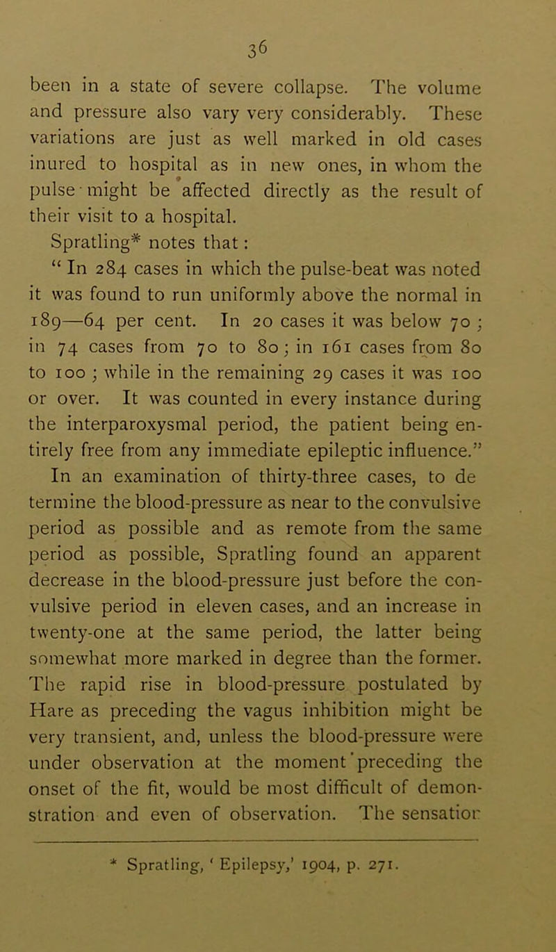 been in a state of severe collapse. The volume and pressure also vary very considerably. These variations are just as well marked in old cases inured to hospital as in new ones, in whom the pulse might be affected directly as the result of their visit to a hospital. Spratling* notes that: “ In 284 cases in which the pulse-beat was noted it was found to run uniformly above the normal in 189—64 per cent. In 20 cases it was below 70 ; in 74 cases from 70 to 80; in 161 cases from 80 to 100 ; while in the remaining 29 cases it was 100 or over. It was counted in every instance during the interparoxysmal period, the patient being en- tirely free from any immediate epileptic influence.” In an examination of thirty-three cases, to de termine the blood-pressure as near to the convulsive period as possible and as remote from the same period as possible, Spratling found an apparent decrease in the blood-pressure just before the con- vulsive period in eleven cases, and an increase in twenty-one at the same period, the latter being somewhat more marked in degree than the former. The rapid rise in blood-pressure postulated by Hare as preceding the vagus inhibition might be very transient, and, unless the blood-pressure were under observation at the moment’preceding the onset of the fit, would be most difficult of demon- stration and even of observation. The sensatior * Spratling, ‘ Epilepsy,’ 1904, p. 271.