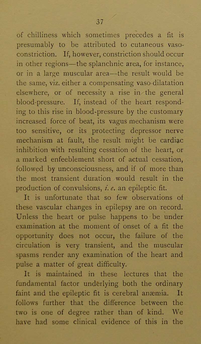 of chilliness which sometimes precedes a fit is presumably to be attributed to cutaneous vaso- constriction. If, however, constriction should occur in other regions—the splanchnic area, for instance, or in a large muscular area—the result would be the same, viz. either a compensating vaso dilatation elsewhere, or of necessity a rise in the general blood-pressure. If, instead of the heart respond- ing to this rise in blood-pressure by the customary increased force of beat, its vagus mechanism were too sensitive, or its protecting depressor nerve mechanism at fault, the result might be cardiac inhibition with resulting cessation of the heart, or a marked enfeeblement short of actual cessation, followed by unconsciousness, and if of more than the most transient duration would result in the production of convulsions, i. e. an epileptic fit. It is unfortunate that so few observations of these vascular changes in epilepsy are on record. Unless the heart or pulse happens to be under examination at the moment of onset of a fit the opportunity does not occur, the failure of the circulation is very transient, and the muscular spasms render any examination of the heart and pulse a matter of great difficulty. It is maintained in these lectures that the fundamental factor underlying both the ordinary faint and the epileptic fit is cerebral antemia. It follows further that the difference between the two is one of degree rather than of kind. ^Ve have had some clinical evidence of this in the