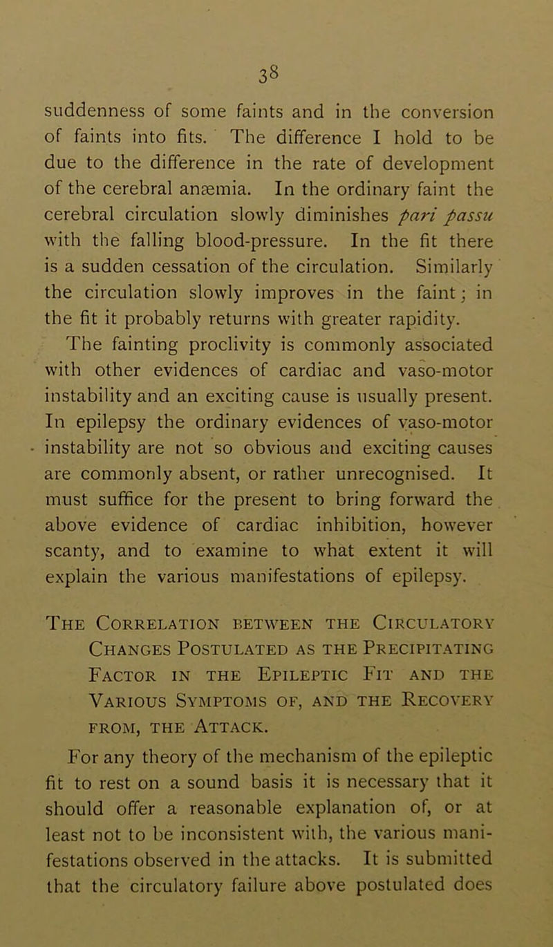 suddenness of some faints and in the conversion of faints into fits. The difference I hold to be due to the difference in the rate of development of the cerebral anaemia. In the ordinary faint the cerebral circulation slowly diminishes pari passu with the falling blood-pressure. In the fit there is a sudden cessation of the circulation. Similarly the circulation slowly improves in the faint; in the fit it probably returns with greater rapidity. The fainting proclivity is commonly associated with other evidences of cardiac and vaso-motor instability and an exciting cause is usually present. In epilepsy the ordinary evidences of yaso-motor • instability are not so obvious and exciting causes are commonly absent, or rather unrecognised. It must suffice for the present to bring forward the above evidence of cardiac inhibition, however scanty, and to examine to what extent it will explain the various manifestations of epilepsy. The Correlation between the Circulatory Changes Postulated as the Precipitating Factor in the Epileptic Fit and the Various Syimptoms of, and the Recoyery FROM, THE Attack. For any theory of the mechanism of the epileptic fit to rest on a sound basis it is necessary that it should offer a reasonable explanation of, or at least not to be inconsistent with, the various mani- festations observed in the attacks. It is submitted that the circulatory failure above postulated does