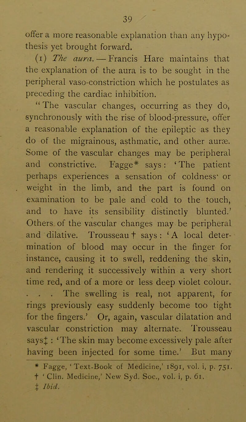 offer a more reasonable explanation than any hypo- thesis yet brought forward. (i) The aura. — Francis Hare maintains that the explanation of the aura is to be sought in the peripheral vaso-constriction which he postulates as preceding the cardiac inhibition. “ The vascular changes, occurring as they do, synchronously with the rise of blood-pressure, offer a reasonable explanation of the epileptic as they do of the migrainous, asthmatic, and other auree. Some of the vascular changes may be peripheral and constrictive. Fagge* says: ‘The patient perhaps experiences a sensation of coldness* or weight in the limb, and the part is found on examination to be pale and cold to the touch, and to have its sensibility distinctly blunted.’ Others of the vascular changes may be peripheral and dilative. Trousseau t says: ‘A local deter- mination of blood may occur in the finger for instance, causing it to swell, reddening the skin, and rendering it successively within a very short time red, and of a more or less deep violet colour. . . . The swelling is real, not apparent, for rings previously easy suddenly become too tight for the fingers.’ Or, again, vascular dilatation and vascular constriction may alternate. Trousseau says;}; : ‘The skin may become excessively pale after having been injected for some time.’ But many * Fagge, ‘Text-Book of Medicine,’ 1891, vol. i, p. 751. t ‘ Clin. Medicine,’ New Syd. Soc., vol. i, p. 61. + Ibid.