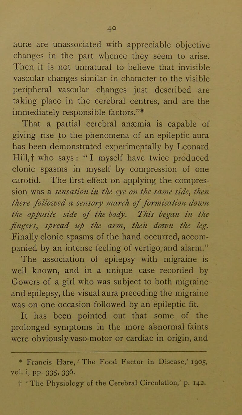 aur£e are unassociated with appreciable objective changes in the part whence they seem to arise. Then it is not unnatural to believe that invisible vascular changes similar in character to the visible peripheral vascular changes just described are taking place in the cerebral centres, and are the immediately responsible factors.”* That a partial cerebral anasmia is capable of giving rise to the phenomena of an epileptic aura has been demonstrated experimentally by Leonard Hilljt who says: “I myself have twice produced clonic spasms in myself by compression of one carotid. The first effect on applying the compres- sion was a sensatio7i in the eye on the same side, then there followed a sensory inarch of formication doum the opposite side of the body. This began in the fingers, spread up the arm, then down the leg. Finally clonic spasms of the hand occurred, accom- panied by an intense feeling of vertigo,and alarm.” The association of epilepsy with migraine is well known, and in a unique case recorded by Gowers of a girl who was subject to both migraine and epilepsy, the visual aura preceding the migraine was on one occasion followed by an epileptic fit. It has been pointed out that some of the prolonged symptoms in the more abnormal faints were obviously vaso-motor or cardiac in origin, and * Francis Hare, ‘ The Food Factor in Disease,’ 1905, vol. i, pp. 335, 336. t ‘ The Physiology of the Cerebral Circulation,’ p. 142.