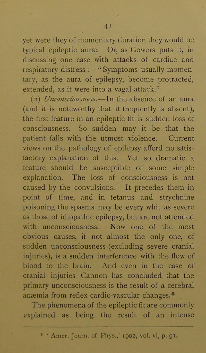 yet were they of momentary duration they would be typical epileptic auras. Or, as Gowers puts it, in discussing one case with attacks of cardiac and respiratory distress : “ Symptoms usually momen- tary, as the aura of epilepsy, become protracted, extended, as it were into a vagal attack.” (2) Uncotisciousness.—\x\ the absence of an aura (and it is noteworthy that it frequently is absent), the first feature in an epileptic fit is sudden loss of consciousness. So sudden may it be that the patient falls with the utmost violence. Current views on the pathology of epilepsy afford no satis- factory explanation of this. Yet so dramatic a feature should be susceptible of some simple explanation. The loss of consciousness is not caused by the convulsions. It precedes them in point of time, and in tetanus and strychnine poisoning the spasms may be every whit as severe as those of idiopathic epilepsy, but are not attended with unconsciousness. Now one of the most obvious causes, if not almost the only one, of sudden unconsciousness (excluding severe cranial injuries), is a sudden interference with the flow of blood to the brain. And even in the case of cranial injuries Cannon has concluded that the primary unconsciousness is the result of a cerebral anaemia from reflex cardio-vascular changes.* The phenomena of the epileptic fit are commonly explained as being the result of an intense * ‘ Amer. Journ. of Phys.,’ 1902, vol. vi, p. 91.