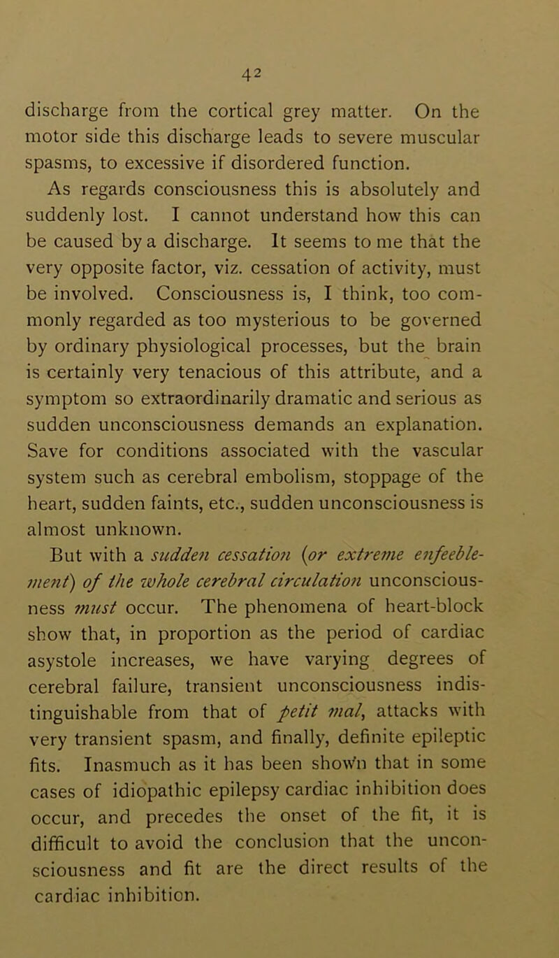 discharge from the cortical grey matter. On the motor side this discharge leads to severe muscular spasms, to excessive if disordered function. As regards consciousness this is absolutely and suddenly lost. I cannot understand how this can be caused by a discharge. It seems to me that the very opposite factor, viz. cessation of activity, must be involved. Consciousness is, I think, too com- monly regarded as too mysterious to be governed by ordinary physiological processes, but the brain is certainly very tenacious of this attribute, and a symptom so extraordinarily dramatic and serious as sudden unconsciousness demands an explanation. Save for conditions associated with the vascular system such as cerebral embolism, stoppage of the heart, sudden faints, etc., sudden unconsciousness is almost unknown. But with a stcdde?i cessation {or extre^ne enfeeble- menf) of the ivhole cerebral circulatiofi unconscious- ness mtist occur. The phenomena of heart-block show that, in proportion as the period of cardiac asystole increases, we have varying degrees of cerebral failure, transient unconsciousness indis- tinguishable from that of petit vial, attacks with very transient spasm, and finally, definite epileptic fits. Inasmuch as it has been show'll that in some cases of idiopathic epilepsy cardiac inhibition does occur, and precedes the onset of the fit, it is difficult to avoid the conclusion that the uncon- sciousness and fit are the direct results of the cardiac inhibition.