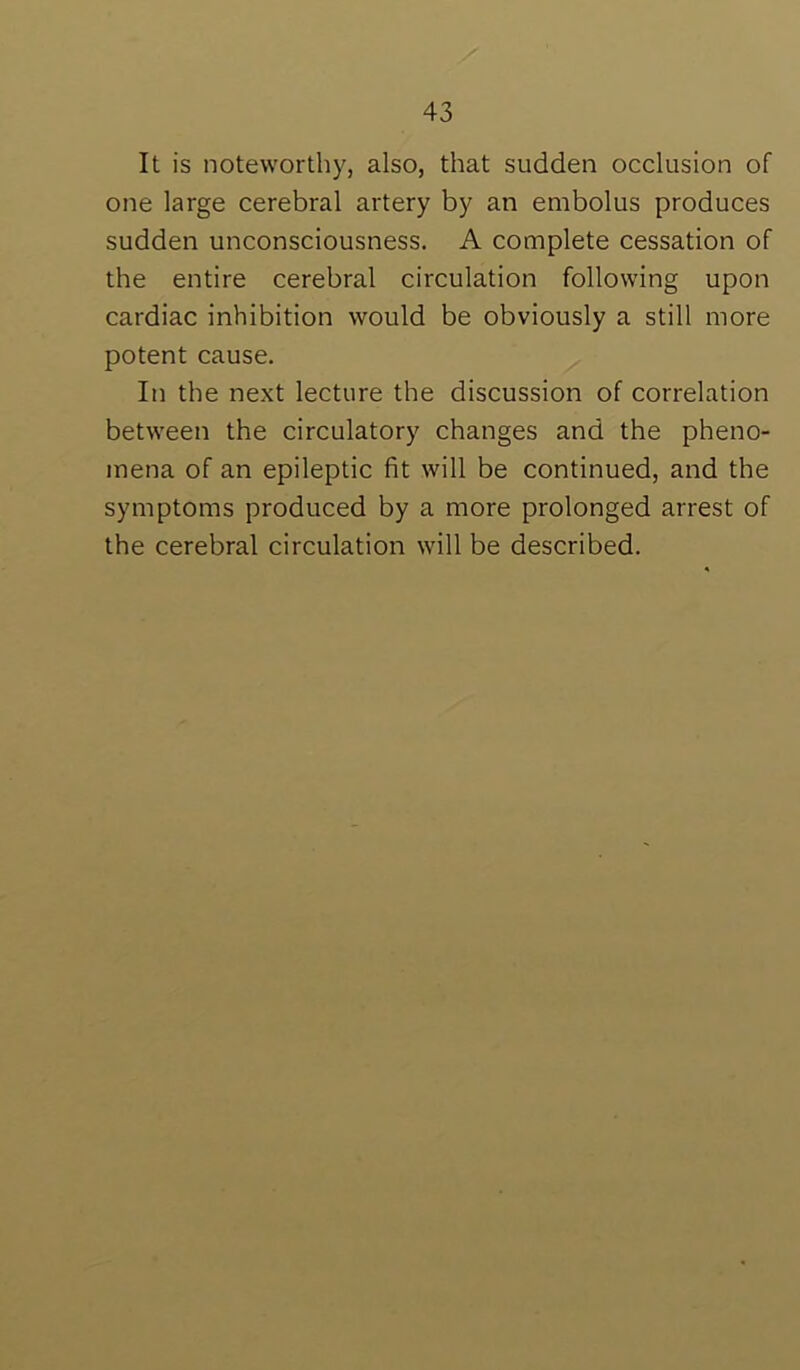 It is noteworthy, also, that sudden occlusion of one large cerebral artery by an embolus produces sudden unconsciousness. A complete cessation of the entire cerebral circulation following upon cardiac inhibition would be obviously a still more potent cause. In the next lecture the discussion of correlation between the circulatory changes and the pheno- mena of an epileptic fit will be continued, and the symptoms produced by a more prolonged arrest of the cerebral circulation will be described.