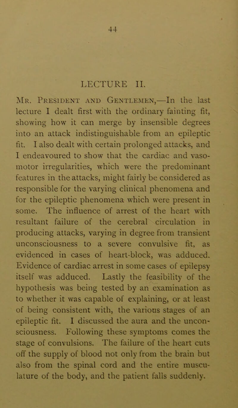 LECTURE II. Mr. President .vnd Gentlemen,—In the last lecture I dealt first with the ordinary fainting fit, showing how it can merge by insensible degrees into an attack indistinguishable from an epileptic fit. I also dealt with certain prolonged attacks, and I endeavoured to show that the cardiac and vaso- motor irregularities, which were the predominant features in the attacks, might fairly be considered as responsible for the varying clinical phenomena and for the epileptic phenomena which were present in some. The influence of arrest of the heart with resultant failure of the cerebral circulation in producing attacks, varying in degree from transient unconsciousness to a severe convulsive fit, as evidenced in cases of heart-block, was adduced. Evidence of cardiac arrest in some cases of epilepsy itself was adduced. Lastly the feasibility of the hypothesis was being tested by an examination as to whether it was capable of explaining, or at least of being consistent with, the various stages of an epileptic fit. I discussed the aura and the uncon- sciousness. Following these symptoms comes the stage of convulsions. The failure of the heart cuts off the supply of blood not only from the brain but also from the spinal cord and the entire muscu- lature of the body, and the patient falls suddenly.