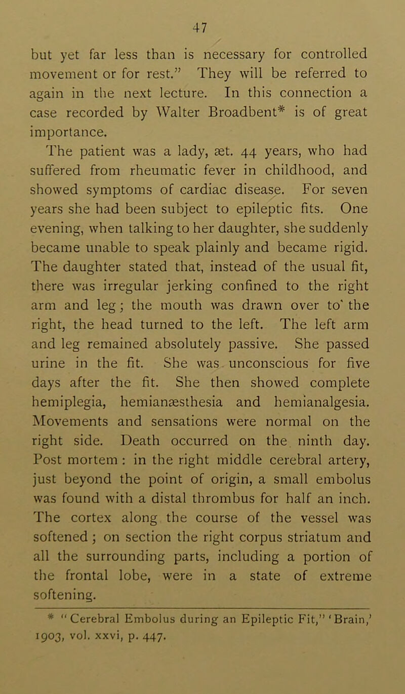 but yet far less than is necessary for controlled movement or for rest.” They will be referred to again in the next lecture. In this connection a case recorded by Walter Broadbent* is of great importance. The patient was a lady, set. 44 years, who had suffered from rheumatic fever in childhood, and showed symptoms of cardiac disease. For seven years she had been subject to epileptic fits. One evening, when talking to her daughter, she suddenly became unable to speak plainly and became rigid. The daughter stated that, instead of the usual fit, there was irregular jerking confined to the right arm and leg; the mouth was drawn over to' the right, the head turned to the left. The left arm and leg remained absolutely passive. She passed urine in the fit. She was . unconscious for five days after the fit. She then showed complete hemiplegia, hemianassthesia and hemianalgesia. Movements and sensations were normal on the right side. Death occurred on the. ninth day. Post mortem : in the right middle cerebral artery, just beyond the point of origin, a small embolus was found with a distal thrombus for half an inch. The cortex along the course of the vessel was softened; on section the right corpus striatum and all the surrounding parts, including a portion of the frontal lobe, were in a state of extreme softening. * “Cerebral Embolus during an Epileptic Fit,” ‘Brain,’ 1903, vol. xxvi, p. 447.