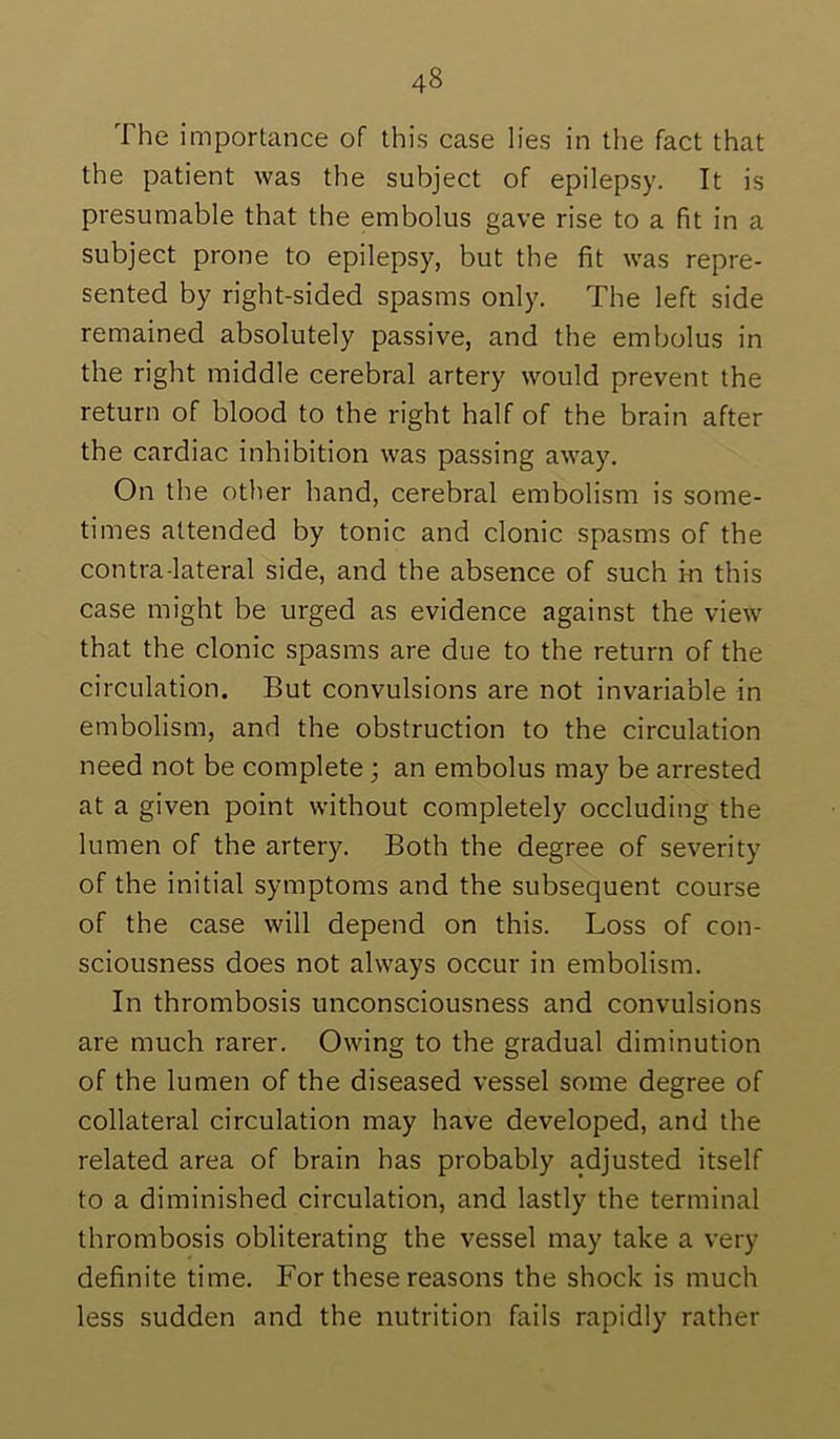 The importance of this case lies in the fact that the patient was the subject of epilepsy. It is presumable that the embolus gave rise to a fit in a subject prone to epilepsy, but the fit was repre- sented by right-sided spasms only. The left side remained absolutely passive, and the embolus in the right middle cerebral artery would prevent the return of blood to the right half of the brain after the cardiac inhibition was passing away. On the other hand, cerebral embolism is some- times attended by tonic and clonic spasms of the contra-lateral side, and the absence of such in this case might be urged as evidence against the view that the clonic spasms are due to the return of the circulation. But convulsions are not invariable in embolism, and the obstruction to the circulation need not be complete; an embolus may be arrested at a given point without completely occluding the lumen of the artery. Both the degree of severity of the initial symptoms and the subsequent course of the case will depend on this. Loss of con- sciousness does not always occur in embolism. In thrombosis unconsciousness and convulsions are much rarer. Owing to the gradual diminution of the lumen of the diseased vessel some degree of collateral circulation may have developed, and the related area of brain has probably adjusted itself to a diminished circulation, and lastly the terminal thrombosis obliterating the vessel may take a very definite time. For these reasons the shock is much less sudden and the nutrition fails rapidly rather