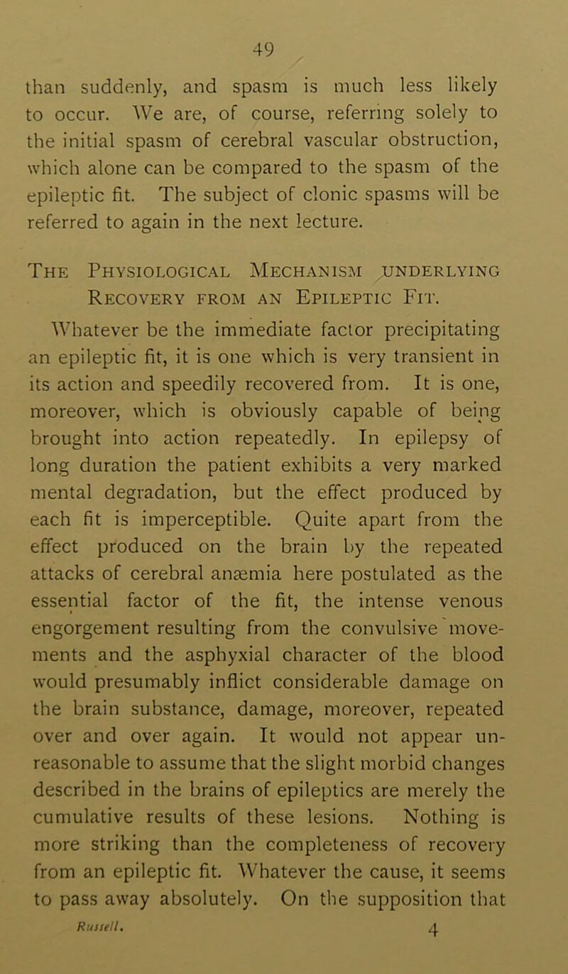 than suddenly, and spasm is much less likely to occur. We are, of course, referring solely to the initial spasm of cerebral vascular obstruction, which alone can be compared to the spasm of the epileptic fit. The subject of clonic spasms will be referred to again in the next lecture. The PHVSIOLOGIC.A.L Mechanism underlying Recovery from an Epileptic Fit. Whatever be the immediate factor precipitating an epileptic fit, it is one which is very transient in its action and speedily recovered from. It is one, moreover, which is obviously capable of being brought into action repeatedly. In epilepsy of long duration the patient exhibits a very marked mental degradation, but the effect produced by each fit is imperceptible. Quite apart from the effect produced on the brain by the repeated attacks of cerebral anaemia here postulated as the essential factor of the fit, the intense venous engorgement resulting from the convulsive move- ments and the asphyxial character of the blood would presumably inflict considerable damage on the brain substance, damage, moreover, repeated over and over again. It w'ould not appear un- reasonable to assume that the slight morbid changes described in the brains of epileptics are merely the cumulative results of these lesions. Nothing is more striking than the completeness of recovery from an epileptic fit. Whatever the cause, it seems to pass away absolutely. On the supposition that 4 Russell.