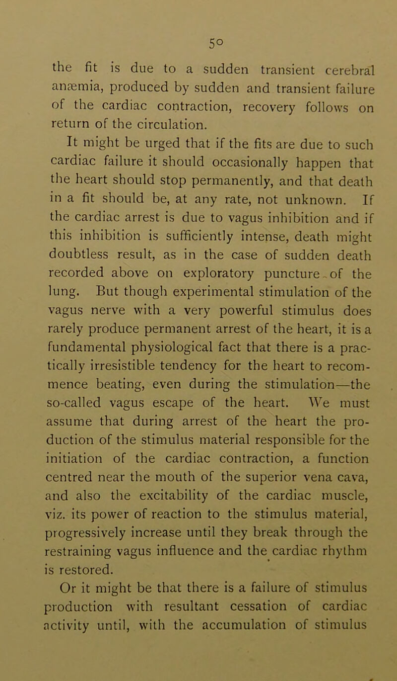 the fit is due to a sudden transient cerebral anaemia, produced by sudden and transient failure of the cardiac contraction, recovery follows on return of the circulation. It might be urged that if the fits are due to such cardiac failure it should occasionally happen that the heart should stop permanently, and that death in a fit should be, at any rate, not unknown. If the cardiac arrest is due to vagus inhibition and if this inhibition is sufficiently intense, death might doubtless result, as in the case of sudden death recorded above on exploratory puncture-of the lung. But though experimental stimulation of the vagus nerve with a very powerful stimulus does rarely produce permanent arrest of the heart, it is a fundamental physiological fact that there is a prac- tically irresistible tendency for the heart to recom- mence beating, even during the stimulation—the so-called vagus escape of the heart. We must assume that during arrest of the heart the pro- duction of the stimulus material responsible for the initiation of the cardiac contraction, a function centred near the mouth of the superior vena cava, and also the excitability of the cardiac muscle, viz. its power of reaction to the stimulus material, progressively increase until they break through the restraining vagus influence and the cardiac rhythm is restored. Or it might be that there is a failure of stimulus production with resultant cessation of cardiac activity until, with the accumulation of stimulus