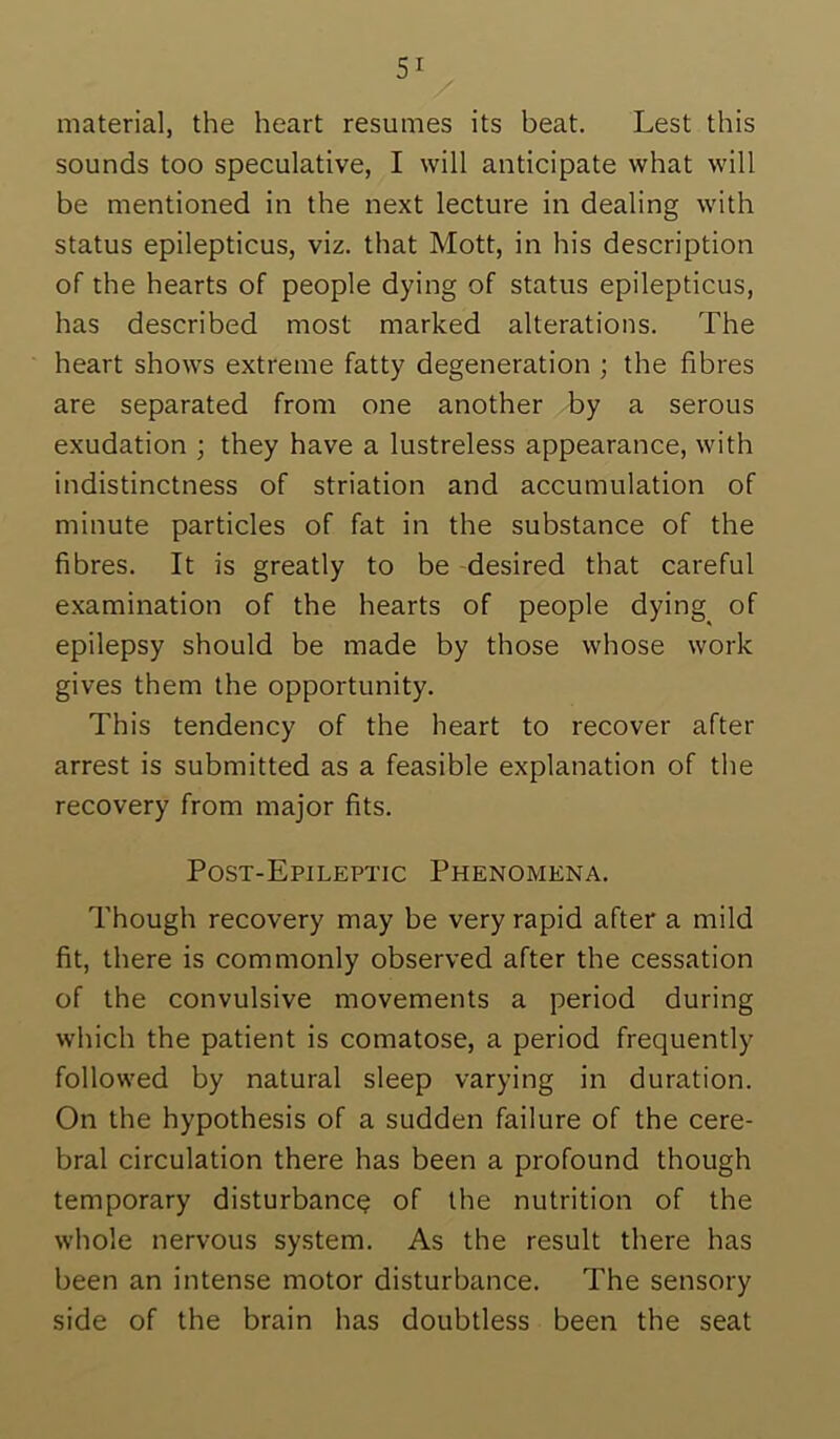 material, the heart resumes its beat. Lest this sounds too speculative, I will anticipate what will be mentioned in the next lecture in dealing with status epilepticus, viz. that Mott, in his description of the hearts of people dying of status epilepticus, has described most marked alterations. The heart shows extreme fatty degeneration ; the fibres are separated from one another by a serous exudation ; they have a lustreless appearance, with indistinctness of striation and accumulation of minute particles of fat in the substance of the fibres. It is greatly to be -desired that careful examination of the hearts of people dying of epilepsy should be made by those whose work gives them the opportunity. This tendency of the heart to recover after arrest is submitted as a feasible explanation of the recovery from major fits. Post-Epileptic Phenomena. Though recovery may be very rapid after a mild fit, there is commonly observed after the cessation of the convulsive movements a period during which the patient is comatose, a period frequently followed by natural sleep varying in duration. On the hypothesis of a sudden failure of the cere- bral circulation there has been a profound though temporary disturbance of the nutrition of the whole nervous system. As the result there has been an intense motor disturbance. The sensory side of the brain has doubtless been the seat