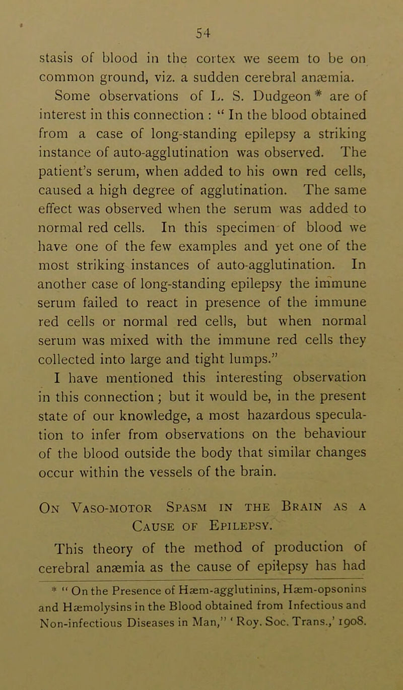 stasis of blood in the cortex we seem to be on common ground, viz. a sudden cerebral anaemia. Some observations of L. S. Dudgeon * are of interest in this connection : “ In the blood obtained from a case of long-standing epilepsy a striking instance of auto-agglutination was observed. The patient’s serum, when added to his own red cells, caused a high degree of agglutination. The same effect was observed when the serum was added to normal red cells. In this specimen of blood we have one of the few examples and yet one of the most striking instances of auto-agglutination. In another case of long-standing epilepsy the inimune serum failed to react in presence of the immune red cells or normal red cells, but when normal serum was mixed with the immune red cells they collected into large and tight lumps.” I have mentioned this interesting observation in this connection; but it would be, in the present state of our knowledge, a most hazardous specula- tion to infer from observations on the behaviour of the blood outside the body that similar changes occur within the vessels of the brain. On Vaso-motor Spasm in the Brain as a Cause of Epilepsy. This theory of the method of production of cerebral anaemia as the cause of epilepsy has had * “ On the Presence of Haem-agglutinins, Haem-opsonins and Haemolysins in the Blood obtained from Infectious and Non-infectious Diseases in Man,” ‘ Roy. Soc. Trans.,’ 1908.