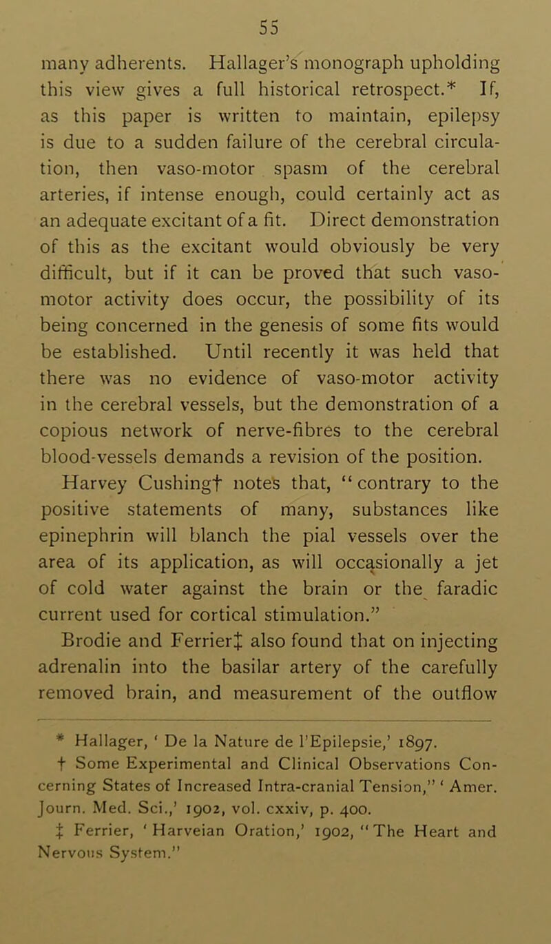 many adherents. Hallager’s monograph upholding this view gives a full historical retrospect.’*' If, as this paper is written to maintain, epilepsy is due to a sudden failure of the cerebral circula- tion, then vaso-motor spasm of the cerebral arteries, if intense enough, could certainly act as an adequate excitant of a fit. Direct demonstration of this as the excitant would obviously be very difficult, but if it can be proved that such vaso- motor activity does occur, the possibility of its being concerned in the genesis of some fits would be established. Until recently it was held that there was no evidence of vaso-motor activity in the cerebral vessels, but the demonstration of a copious network of nerve-fibres to the cerebral blood-vessels demands a revision of the position. Harvey Cushingf notes that, “contrary to the positive statements of many, substances like epinephrin will blanch the pial vessels over the area of its application, as will occasionally a jet of cold water against the brain or the faradic current used for cortical stimulation.” Brodie and FerrierJ also found that on injecting adrenalin into the basilar artery of the carefully removed brain, and measurement of the outflow * Hallager, ‘ De la Nature de I'Epilepsie/ 1897. t Some Experimental and Clinical Observations Con- cerning States of Increased Intra-cranial Tension,” ‘ Amer. Journ. Med. Sci.,’ 1902, vol. cxxiv, p. 400. X Perrier, ' Harveian Oration,’ 1902, “The Heart and Nervous System.”