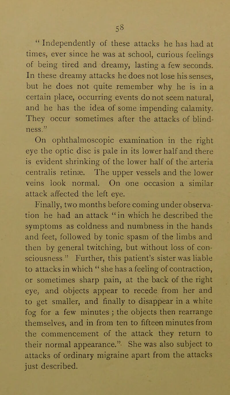 “ Independently of these attacks he has had at times, ever since he was at school, curious feelings of being tired and dreamy, lasting a few seconds. In these dreamy attacks he does not lose his senses, but he does not quite remember why he is in a certain place, occurring events do not seem natural, and he has the idea of some impending calamity. They occur sometimes after the attacks of blind- ness.” On ophthalmoscopic examination in the right eye the optic disc is pale in its lower half and there is evident shrinking of the lower half of the'arteria centralis retinas. The upper vessels and the lower veins look normal. On one occasion a similar attack affected the left eye. Finally, two months before coming under observa- tion he had an attack “ in which he described the symptoms as coldness and numbness in the hands and feet, followed by tonic spasm of the limbs and then by general twitching, but without loss of con- sciousness.” Further, this patient’s sister was liable to attacks in which “ she has a feeling of contraction, or sometimes sharp pain, at the back of the right eye, and objects appear to recede from her and to get smaller, and finally to disappear in a white fog for a few minutes ; the objects then rearrange themselves, and in from ten to fifteen minutes from the commencement of the attack they return to their normal appearance.” She was also subject to attacks of ordinary migraine apart from the attacks just described.