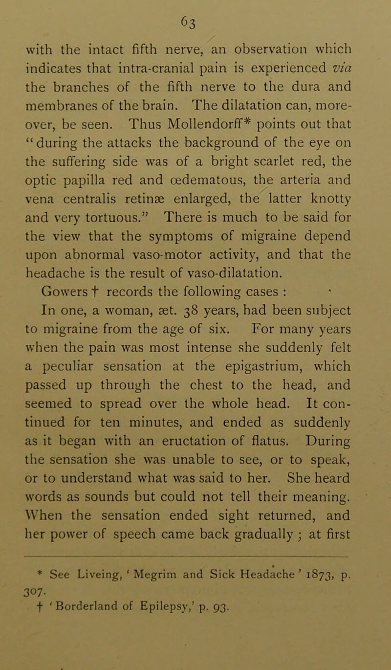 with the intact fifth nerve, an observation which indicates that intra-cranial pain is experienced via the branches of the fifth nerve to the dura and membranes of the brain. The dilatation can, more- over, be seen. Thus Mollendorff* points out that “ during the attacks the background of the eye on the suffering side was of a bright scarlet red, the optic papilla red and oedematous, the arteria and vena centralis retinae enlarged, the latter knotty and very tortuous.” There is much to be said for the view that the symptoms of migraine depend upon abnormal vaso-motor activity, and that the headache is the result of vaso-dilatation. Gowers t records the following cases : In one, a woman, aet. 38 years, had been subject to migraine from the age of six. For many years when the pain was most intense she suddenly felt a peculiar sensation at the epigastrium, w'hich passed up through the chest to the head, and seemed to spread over the whole head. It con- tinued for ten minutes, and ended as suddenly as it began with an eructation of flatus. During the sensation she was unable to see, or to speak, or to understand what was said to her. She heard words as sounds but could not tell their meaning. When the sensation ended sight returned, and her power of speech came back gradually ; at first * See Liveing, ' Megrim and Sick Headache’ 1873, p. 307- f ' Borderland of Epilepsy,’ p. 93.