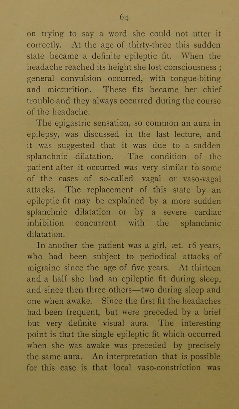 on trying to say a word she could not utter it correctly. At the age of thirty-three this sudden state became a definite epileptic fit. When the headache reached its height she lost consciousness ; general convulsion occurred, with tongue-biting and micturition. These fits became her chief trouble and they always occurred during the course of the headache. The epigastric sensation, so common an aura in epilepsy, was discussed in the last lecture, and it was suggested that it was due to a sudden splanchnic dilatation. The condition of the patient after it occurred was very similar to some of the cases of so-called vagal or vaso-vagal attacks. The replacement of this state by an epileptic fit may be explained by a more sudden splanchnic dilatation or by a severe cardiac inhibition concurrent with the splanchnic dilatation. In another the patient was a girl, set. i6 years, who had been subject to periodical attacks of migraine since the age of five years. At thirteen and a half she had an epileptic fit during sleep, and since then three others—two during sleep and one when awake. Since the first fit the headaches had been frequent, but were preceded by a brief but very definite visual aura. The interesting point is that the single epileptic fit which occurred when she was awake was preceded by precisely the same aura. An interpretation that is possible for this case is that local vaso-constriction was