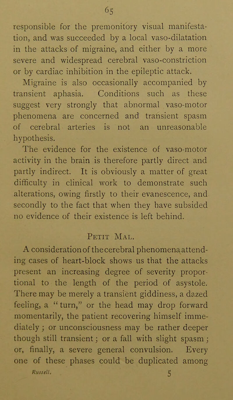 responsible for the premonitory visual manifesta- tion, and was succeeded by a local vaso-dilatation in the attacks of migraine, and either by a more severe and widespread cerebral vaso-constriction or by cardiac inhibition in the epileptic attack. Migraine is also occasionally accompanied by transient aphasia. Conditions such as these suggest very strongly that abnormal vaso-motor phenomena are concerned and transient spasm of cerebral arteries is not an unreasonable hypothesis. The evidence for the existence of vaso-motor activity in the brain is therefore partly direct and partly indirect. It is obviously a matter of great difficulty in clinical work to demonstrate such alterations, owing firstly to their evanescence, and secondly to the fact that when they have subsided no evidence of their e.xistence is left behind. Petit Mal. A consideration of the cerebral phenomena attend- ing cases of heart-block shows us that the attacks present an increasing degree of severity propor- tional to the length of the period of asystole. There may be merely a transient giddiness, a dazed feeling, a “ turn,” or the head may drop forward momentarily, the patient recovering himself imme- diately ; or unconsciousness may be rather deeper though still transient; or a fall with slight spasm ; or, finally, a severe general convulsion. Every one of these phases could be duplicated among Russell. 5