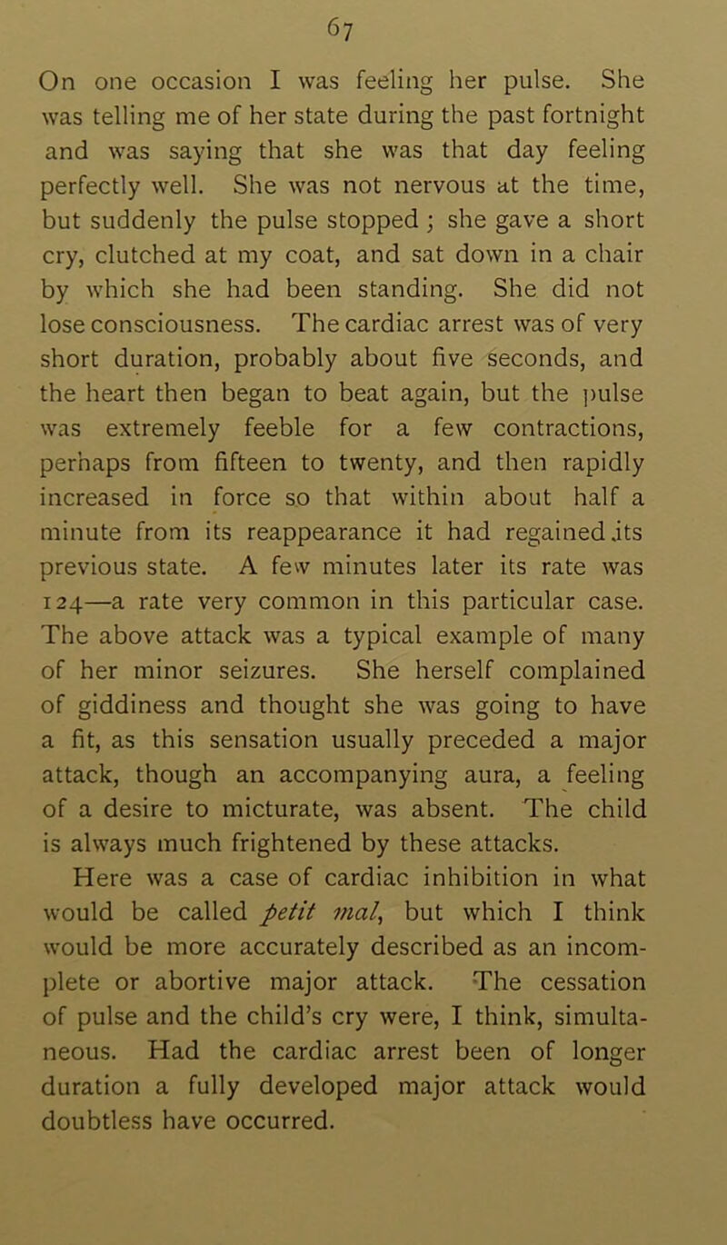 6y On one occasion I was feeling her pulse. She was telling me of her state during the past fortnight and was saying that she was that day feeling perfectly well. She was not nervous at the time, but suddenly the pulse stopped ; she gave a short cry, clutched at my coat, and sat down in a chair by which she had been standing. She did not lose consciousness. The cardiac arrest was of very short duration, probably about five seconds, and the heart then began to beat again, but the pulse was extremely feeble for a few contractions, perhaps from fifteen to twenty, and then rapidly increased in force so that within about half a minute from its reappearance it had regained .its previous state. A few minutes later its rate was 124—a rate very common in this particular case. The above attack was a typical example of many of her minor seizures. She herself complained of giddiness and thought she was going to have a fit, as this sensation usually preceded a major attack, though an accompanying aura, a feeling of a desire to micturate, was absent. The child is always much frightened by these attacks. Here was a case of cardiac inhibition in what would be called petit mal, but which I think would be more accurately described as an incom- plete or abortive major attack. The cessation of pulse and the child’s cry were, I think, simulta- neous. Had the cardiac arrest been of longer duration a fully developed major attack would doubtless have occurred.