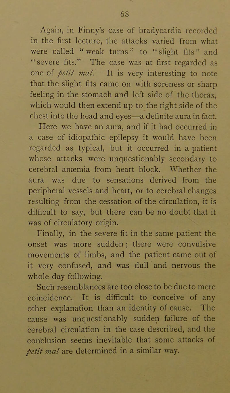 Again, in Finny’s case of bradycardia recorded in the first lecture, the attacks varied from what were called “weak turns” to “slight fits” and “severe fits.” The case was at first regarded as one of petit mal. It is very interesting to note that the slight fits came on with soreness or sharp feeling in the stomach and left side of the thorax, which would then extend up to the right side of the chest into the head and eyes—a definite aura in fact. Here we have an aura, and if it had occurred in a case of idiopathic epilepsy it would have been regarded as typical, but it occurred in a patient whose attacks were unquestionably secondary to cerebral anaemia from heart block. Whether the aura was due to sensations derived from the peripheral vessels and heart, or to cerebral changes resulting from the cessation of the circulation, it is difficult to say, but there can be no doubt that it was of circulatory origin. Finally, in the severe fit in the same patient the onset was more sudden; there were convulsive movements of limbs, and the patient came out of it very confused, and was dull and nervous the whole day following. Such resemblances are too close to be due to mere coincidence. It is difficult to conceive of any other explanafion than an identity of cause. The cause was unquestionably sudden failure of the cerebral circulation in the case described, and the conclusion seems inevitable that some attacks of petit mal are determined in a similar way.