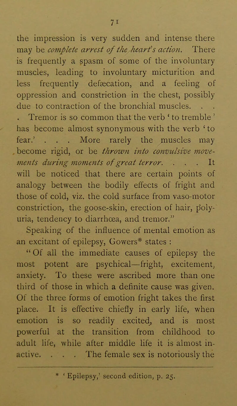 the impression is very sudden and intense there may be complete arrest of the hearf s action. There is frequently a spasm of some of the involuntary muscles, leading to involuntary micturition and less frequently defascation, and a feeling of oppression and constriction in the chest, possibly due to contraction of the bronchial muscles. . . . Tremor is so common that the verb ‘ to tremble ’ has become almost synonymous with the verb ‘ to fear.’ . . . More rarely the muscles may , become rigid, or be thrown into co?ivulsive move- ments during ?nometits of great terror. ... It will be noticed that there are certain points of analogy between the bodily effects of fright and those of cold, viz. the cold surface from vaso-motor constriction, the goose-skin, erection of hair, p'oly- uria, tendency to diarrhoea, and tremor.” Speaking of the influence of mental emotion as an excitant of epilepsy, Gowers* states : “ Of all the immediate causes of epilepsy the most potent are psychical—fright, excitement, anxiety. To these were ascribed more than one third of those in which a definite cause was given. Of the three forms of emotion fright takes the first place. It is effective chiefly in early life, when emotion is so readily excited, and is most powerful at the transition from childhood to adult life, while after middle life it is almost in- active. . . . The female sex is notoriously the * ‘ Epilepsy,’ second edition, p. 25.