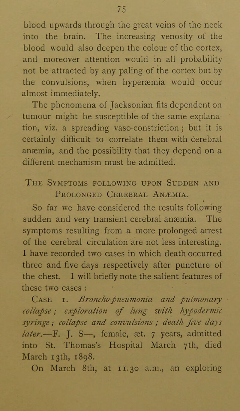 blood upwards through the great veins of the neck into the brain. The increasing venosity of the blood would also deepen the colour of the cortex, and moreover attention would in all probability not be attracted by any paling of the cortex but by the convulsions, when hypersemia would occur almost immediately. The phenomena of Jacksonian fits dependent on tumour might be susceptible of the same explana- tion, viz. a spreading vaso-constriction; but it is certainly difficult to correlate them with cerebral ansemia, and the possibility that they depend on a different mechanism must be admitted. The Symptoms following upon Sudden and Prolonged Cerebral Anaemia. So far we have considered the results following sudden and very transient cerebral anaemia. The symptoms resulting from a more prolonged arrest of the cerebral circulation are not less interesting. I have recorded two cases in which death occurred three and five days respectively after puncture of the chest. I will briefly note the salient features of these two cases ; • Case i. Broncho-pneimonia and pulmonary collapse; exploration of lung with hypodermic syrmge; collapse and co7ivulsions ; death five days later.—F. J. S—, female, set. 7 years, admitted into St. Thomas’s Hospital March 7th, died March 13 th, 1898. On March 8th, at 11.30 a.m., an exploring