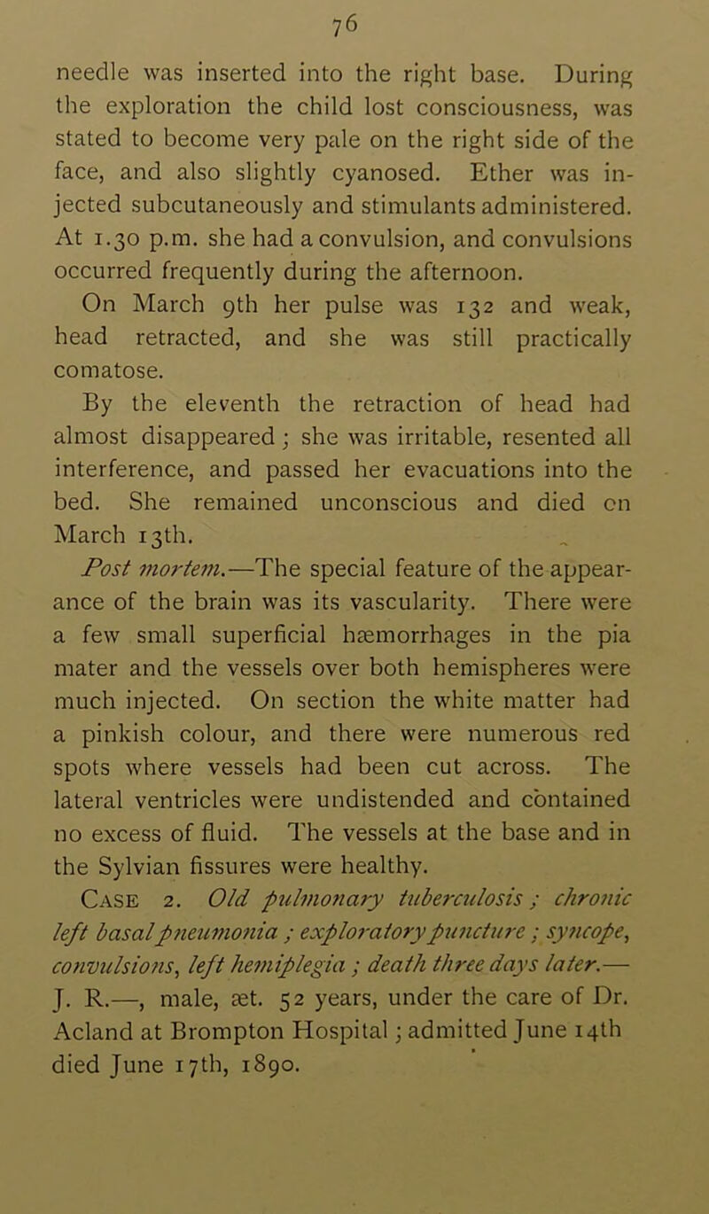 needle was inserted into the right base. During the exploration the child lost consciousness, was stated to become very pale on the right side of the face, and also slightly cyanosed. Ether was in- jected subcutaneously and stimulants administered. At 1.30 p.m. she had a convulsion, and convulsions occurred frequently during the afternoon. On March 9th her pulse was 132 and weak, head retracted, and she was still practically comatose. By the eleventh the retraction of head had almost disappeared; she was irritable, resented all interference, and passed her evacuations into the bed. She remained unconscious and died on March 13th. Post mo?'tem.—The special feature of the appear- ance of the brain was its vascularity. There were a few small superficial hsemorrhages in the pia mater and the vessels over both hemispheres were much injected. On section the white matter had a pinkish colour, and there were numerous red spots where vessels had been cut across. The lateral ventricles were undistended and contained no excess of fluid. The vessels at the base and in the Sylvian fissures were healthy. Case 2. Old puhnonary tuberculosis; chronic left basalpneumonia ; exploj-atorypuncture; syncope, convulsions, left hemiplegia ; death three days later.— J. R.—, male, set. 52 years, under the care of Dr. Acland at Brompton Hospital \ admitted June 14th died June 17th, 1890.