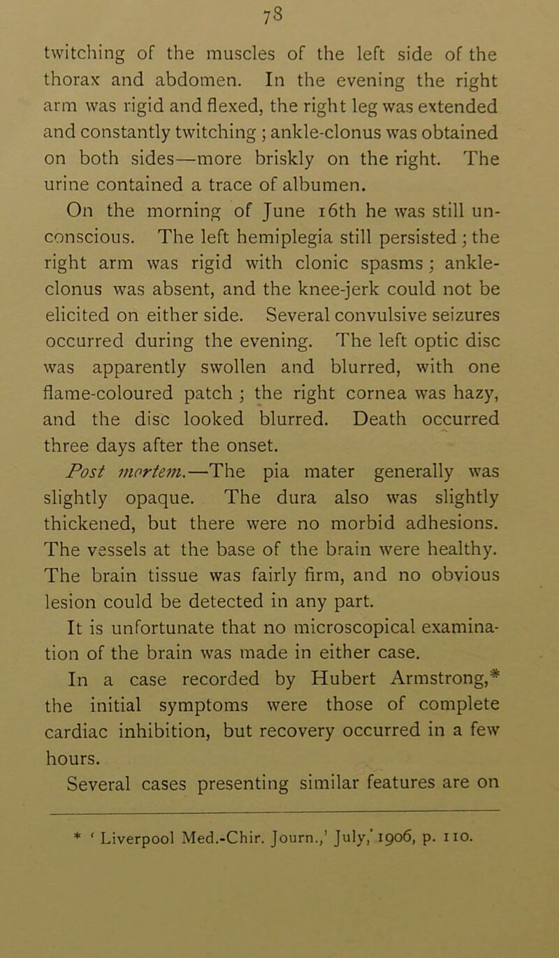 twitching of the muscles of the left side of the thorax and abdomen. In the evening the right arm was rigid and flexed, the right leg was extended and constantly twitching ; ankle-clonus was obtained on both sides—more briskly on the right. The urine contained a trace of albumen. On the morning of June i6th he was still un- conscious. The left hemiplegia still persisted; the right arm was rigid with clonic spasms ; ankle- clonus was absent, and the knee-jerk could not be elicited on either side. Several convulsive seizures occurred during the evening. The left optic disc was apparently swollen and blurred, with one flame-coloured patch ; the right cornea was hazy, and the disc looked blurred. Death occurred three days after the onset. Post mortem.—The pia mater generally was slightly opaque. The dura also was slightly thickened, but there were no morbid adhesions. The vessels at the base of the brain were healthy. The brain tissue was fairly firm, and no obvious lesion could be detected in any part. It is unfortunate that no microscopical examina- tion of the brain was made in either case. In a case recorded by Hubert Armstrong,* the initial symptoms were those of complete cardiac inhibition, but recovery occurred in a few hours. Several cases presenting similar features are on * ‘ Liverpool Med.-Chir. Journ.,’ July, 1906, p. iio.