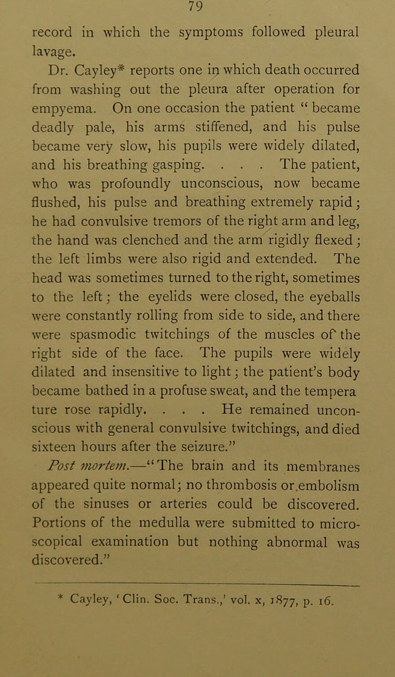 lavage. Dr. Cayley* reports one in which death occurred from washing out the pleura after operation for empyema. On one occasion the patient “ became deadly pale, his arms stiffened, and his pulse became very slow, his pupils were widely dilated, and his breathing gasping. . . . The patient, who was profoundly unconscious, now became flushed, his pulse and breathing extremely rapid; he had convulsive tremors of the right arm and leg, the hand was clenched and the arm rigidly flexed; the left limbs were also rigid and extended. The head was sometimes turned to the right, sometimes to the left; the eyelids were closed, the eyeballs were constantly rolling from side to side, and there were spasmodic twitchings of the muscles of the right side of the face. The pupils were widely dilated and insensitive to light; the patient’s body became bathed in a profuse sweat, and the tempera ture rose rapidly. . . . He remained uncon- scious with general convulsive twitchings, and died sixteen hours after the seizure.” Post mortem.—“The brain and its membranes appeared quite normal; no thrombosis or.embolism of the sinuses or arteries could be discovered. Portions of the medulla were submitted to micro- scopical examination but nothing abnormal was discovered.” * Cayley, 'Clin. Soc. Trans.,’ vol. x, 1877, P- 16.