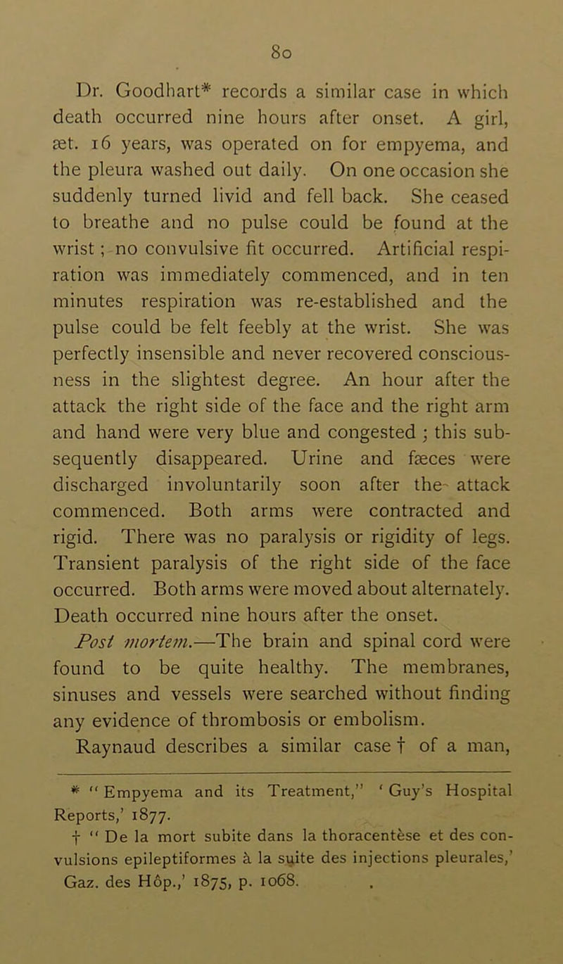 Dr. Goodhart* records a similar case in which death occurred nine hours after onset. A girl, set. 16 years, was operated on for empyema, and the pleura washed out daily. On one occasion she suddenly turned livid and fell back. She ceased to breathe and no pulse could be found at the wrist; no convulsive fit occurred. Artificial respi- ration was immediately commenced, and in ten minutes respiration was re-established and the pulse could be felt feebly at the wrist. She was perfectly insensible and never recovered conscious- ness in the slightest degree. An hour after the attack the right side of the face and the right arm and hand were very blue and congested ; this sub- sequently disappeared. Urine and faeces were discharged involuntarily soon after the- attack commenced. Both arms were contracted and rigid. There was no paralysis or rigidity of legs. Transient paralysis of the right side of the face occurred. Both arms were moved about alternately. Death occurred nine hours after the onset. Post mortem.—The brain and spinal cord were found to be quite healthy. The membranes, sinuses and vessels were searched without finding any evidence of thrombosis or embolism. Raynaud describes a similar case t of a man, * “ Empyema and its Treatment,” ' Guy’s Hospital Reports,’ 1877. t ” De la mort subite dans la thoracentese et des con- vulsions epileptiformes k la si^ite des injections pleurales,’ Gaz. des H6p.,’ 1875, p. 1068.