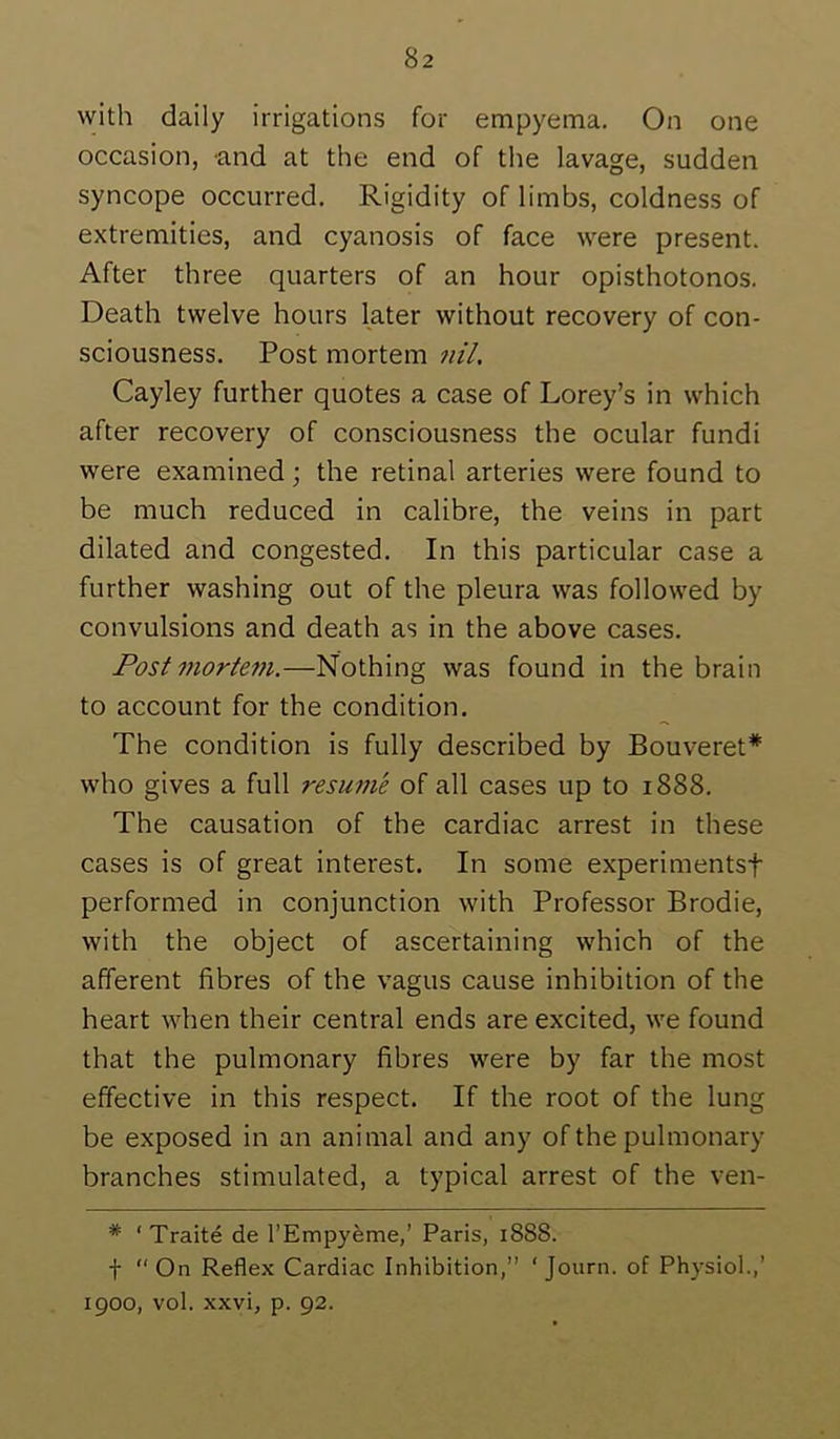 with daily irrigations for empyema. On one occasion, and at the end of the lavage, sudden syncope occurred. Rigidity of limbs, coldness of extremities, and cyanosis of face were present. After three quarters of an hour opisthotonos. Death twelve hours later without recovery of con- sciousness. Post mortem 7iil. Cayley further quotes a case of Lorey’s in which after recovery of consciousness the ocular fundi were examined; the retinal arteries were found to be much reduced in calibre, the veins in part dilated and congested. In this particular case a further washing out of the pleura was followed by convulsions and death as in the above cases. Post mortem.—Nothing was found in the brain to account for the condition. The condition is fully described by Bouveret* who gives a full resume of all cases up to 1888. The causation of the cardiac arrest in these cases is of great interest. In some experimentsf performed in conjunction with Professor Brodie, with the object of ascertaining which of the afferent fibres of the vagus cause inhibition of the heart when their central ends are excited, we found that the pulmonary fibres were by far the most effective in this respect. If the root of the lung be exposed in an animal and any of the pulmonary branches stimulated, a typical arrest of the ven- * ‘ Traite de I’Empyeme,’ Paris, 1888. t “On Reflex Cardiac Inhibition,” ‘Journ. of Physiol.,’ 1900, vol. xxvi, p. 92.