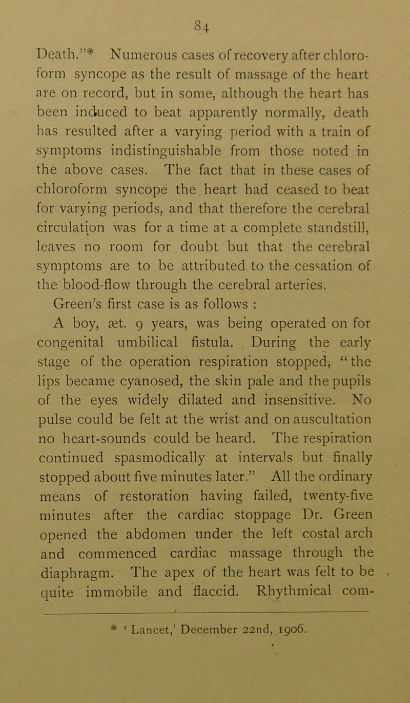 Death.”* Numerous cases of recovery after chloro- form syncope as the result of massage of the heart are on record, but in some, although the heart has been induced to beat apparently normally, death has resulted after a varying period with a train of symptoms indistinguishable from those noted in the above cases. The fact that in these cases of chloroform syncope the heart had ceased to beat for varying periods, and that therefore the cerebral circulation was for a time at a complete standstill, leaves no room for doubt but that the cerebral symptoms are to be attributed to the cessation of the blood-flow through the cerebral arteries. Green’s first case is as follows : A boy, tet. 9 years, was being operated on for congenital umbilical fistula. During the early stage of the operation respiration stopped, “ the lips became cyanosed, the skin pale and the pupils of the eyes widely dilated and insensitive. No pulse could be felt at the wrist and on auscultation no heart-sounds could be heard. The respiration continued spasmodically at intervals but finally stopped about five minutes later.” All the ordinary means of restoration having failed, twenty-five minutes after the cardiac stoppage Dr. Green opened the abdomen under the left costal arch and commenced cardiac massage through the diaphragm. The apex of the heart was felt to be quite immobile and flaccid. Rhythmical com- * ‘ Lancet,’ December 22nd, 1906.